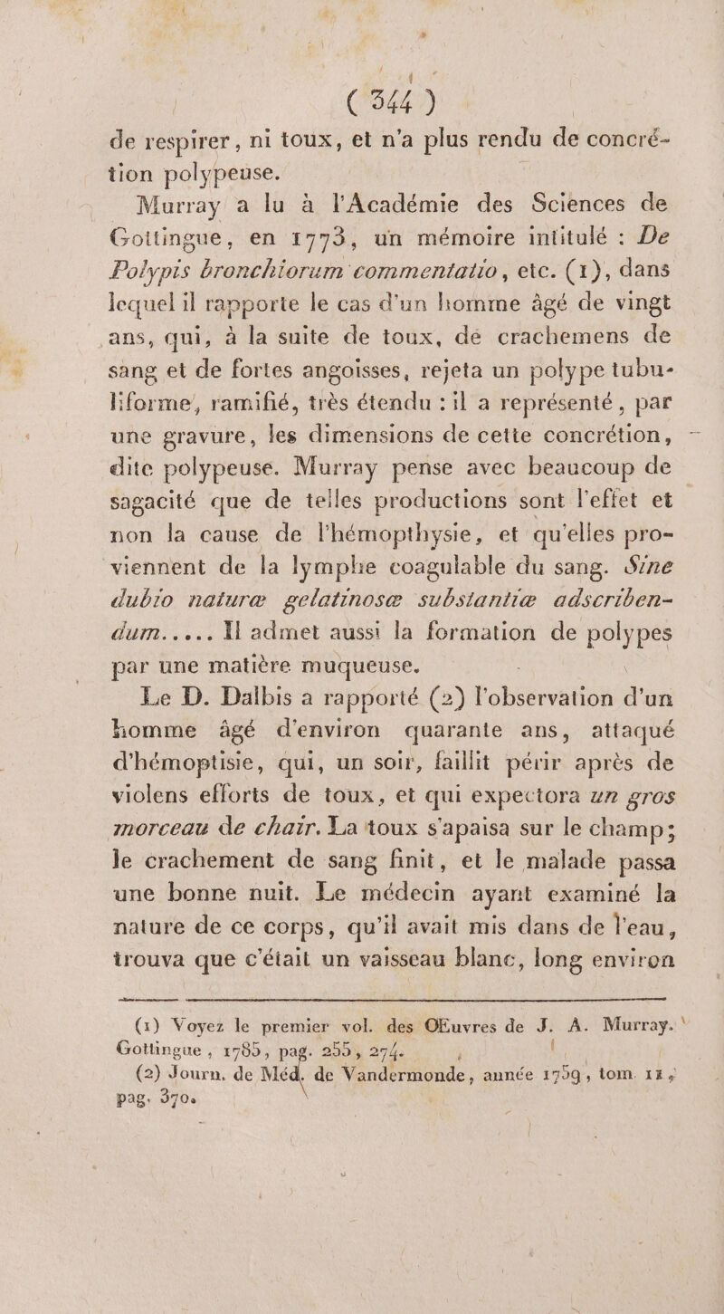 Mu (344) de respirer, ni toux, et n'a plus rendu de concré- tion polypeuse. Murray a lu à l'Académie des Sciences de Gottingue, en 1773, un mémoire intitulé : De Polypis bronchiorum commentatio, ete. (x), dans lequel il rapporte le cas d'un homme âgé de vingt ans, qui, à la suite de toux, dé crachemens de sang et de fortes angoisses, rejeta un polype tubu- lforme, ramifé, très étendu : il a représenté, par une gravure, les dimensions de cette concrétion, — dite polypeuse. Murray pense avec beaucoup de sagacité que de telles productions sont l'effet et non la cause de lhémopthysie, et qu'elles pro viennent de la lymphie coagulable du sang. Se dubio naturæ gelatinosæ substantiæ adscriben- dum..... Xl admet aussi la formation de REPE par une matière muqueuse. Le D. Dalbis a rapporté (2) Fobcérestion a un homme âgé d'environ quarante ans, attaqué d'hémoptisie, qui, un soir, faillit périr après de violens efforts de toux, et qui expettora z7 gros morceau de chair. La toux s'apaisa sur le champ; le crachement de sang finit, et le malade passa une bonne nuit. Le médecin ayant examiné la nature de ce corps, qu’il avait mis dans de l'eau, trouva que c'était un vaisseau blanc, long environ (1) Voyez le premier vol. des OEuvres de J. A. Murray. Gottingue , 1785, de 330) 274 (2) Journ. de Méd. de \ondineonde année 1799, tom. 14, pag. 3704