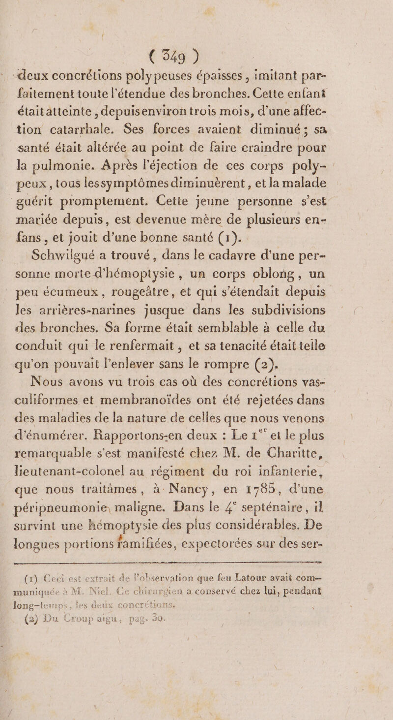 “deux concrétions polypeuses épaisses ; imitant par- faitement toute l'étendue des bronches. Cette enfant étaitatteinte , depuisenviron trois mois, d’une affec- tion catarrhale. Ses forces avaient diminué; sa santé était aitérée au point de faire craindre pour la pulmonie. Après l’éjection de ces corps poly- peux, tous lessymptômes diminuèrent , et la malade guérit promptement. Cette jeune personne s’est mariée depuis, est devenue mère de plusieurs en- fans , et jouit d’une bonne santé (1). Schwilgué a trouvé, dans le cadavre d’une per- sonne morte d'hémoptysie, un corps oblong, un peu écumeux, rougeûtre, et qui s’étendait depuis les arrières-narines jusque dans les subdivisions des bronches. Sa forme était semblable à celle du conduit qui le renfermait , et sa tenacité était teile qu'on pouvait l'enlever sans le rompre (2). Nous avons vu trois cas où des concrétions vas- culiformes et membranoïdes ont été rejetées dans des maladies de la nature de celles que nous venons d’énumérer. Rapportons-en deux : Le 1° ei le plus remarquable s'est manifesté chez M. de Charitte, lieutenant-colonel au régiment du roi infanterie, que nous traitèmes, à Nancy, en 1785, d'une péripneumonie, maligne. Dans le 4° septénaire, il survint une hémoptysie des plus considérables. De longues portions famifices, expectorées sur des ser- Eva (x) Ceci est extrait de lobservation que feu Latour avaït com— muniquée à M. Niel. Ce chivurdien a conservé chez lui, pendant long-temps, les deux concrétions. (2) Du Croup aigu, pag. 30.