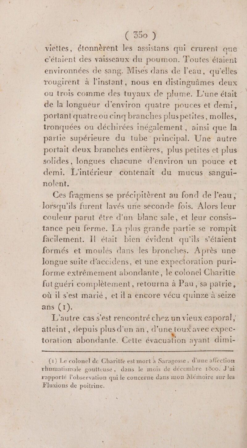 (356 } \ vietles, étonnèrent les assistans qui crurent que c'élaient des vaisseaux du poumon. Toutes étaient environnées de sang. Mises dans de l’eau, qu'elles rougirent à l'iristant nous en distinguâmes deux ou trois comme des tuyaux de plume. L'une était de la longueur d'environ quatre pouces et demi, portant quatre où cinq branches plus petites, taolléss tronquées ou déchirées inégalement, ainsi que la partie supérieure du tube principal. Une autre portait deux branches entières, plus petites et plus solides, longues chacune d'environ un pouce et demi. L'intérieur contenait du mucus sangui- nolent, * Ces fragmens se précipitèrent au fond de l’eau, lorsqu'ils furent lavés une seconde fois. Alors leur couleur parut étre d'an blane sale, et leur consis- tance peu ferme. La plus grande partie se rompit facilement. Il était bien évident qu'ils s'étaient formés et moulés dans les bronches. Après une longue suite d'accidens, et une expectoration puri- forme extrémement abondante, le colonel Charitte futguéri complètement, retourna à Pau, sa patrie, où il s'est marié, et il a encore vécu quinze à seize ans (1). L'autre cas s'est rencontré chez un vieux caporal, atteint, depuis plus d'un an, d’une toux avec expec- toration abondante. Cette évacuation ayant dimi- 1‘ N (1) Le colonel de Charitte est mort à Saragosse, d’une affection rhumatismale goutteuse, dans le mois de décembre 1800. J'ai rapporté l'observation qui le concerne dans mon Mérhoiré sur les Fluxions de poitrine.