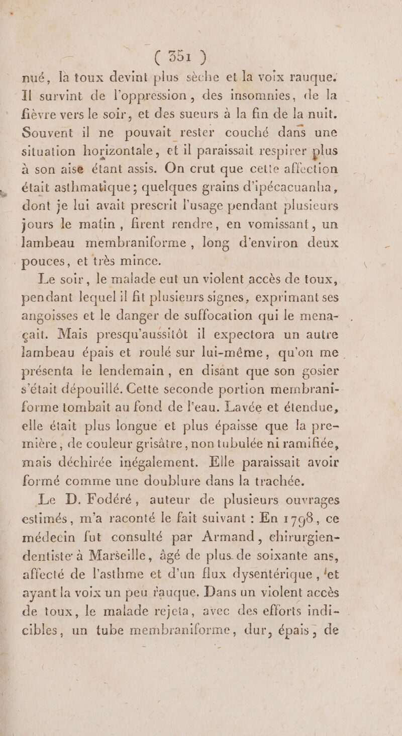 à ‘(rs nué, là toux devint plus sèche et la voix rauque. Il survint de l'oppression, des insomnies, de la fièvre vers le soir, et des sueurs à la fin de la nuit. Souvent il ne pouvait rester couché dans une situation horizontale, et il paraissait respirer plus à son aise étant assis. On crut que ceite affection était asthmatique ; quelques grains d’ipécacuanba, dont je lui avait prescrit l'usage pendant plusieurs jours le matin, firent rendre, en vomissant, un lambeau membraniforme , long d'environ deux | pouces, et très mince. Le soir, le malade eut un violent accès de toux, pendant lequel il ft plusieurs signes, exprimant ses angoisses et le danger de suffocation qui le mena- çait. Mais presqu'aussitôt il expectora un autre lambeau épais et roulé sur lui-même, qu'on me. présenta le lendemain, en disant que son gosier s'était dépouillé. Cette seconde portion membrani- forme tombait au fond de l'eau. Lavée et étendue, elle était plus longue et plus épaisse que la pre- mière ; de couleur grisâtre , non tubulée ni ramifhée, mais déchirée inégalement. Elle paraissait avoir formé comme une doublure dans la trachée. Le D. Fodéré, auteur de plusieurs ouvrages estimés, m'a raconté le fait suivant : En 1798, ce médecin fut consulté par Armand, chirurgien- dentiste à Marseille, âgé de plus de soixante ans, affecté de l'asthme et d’un flux dysentérique , let ayant la voix un peu rauque, Dans un violent accès de toux, le malade rejeta, avec des efforts indi- cibles, un tube membraniforme, dur, épais, de