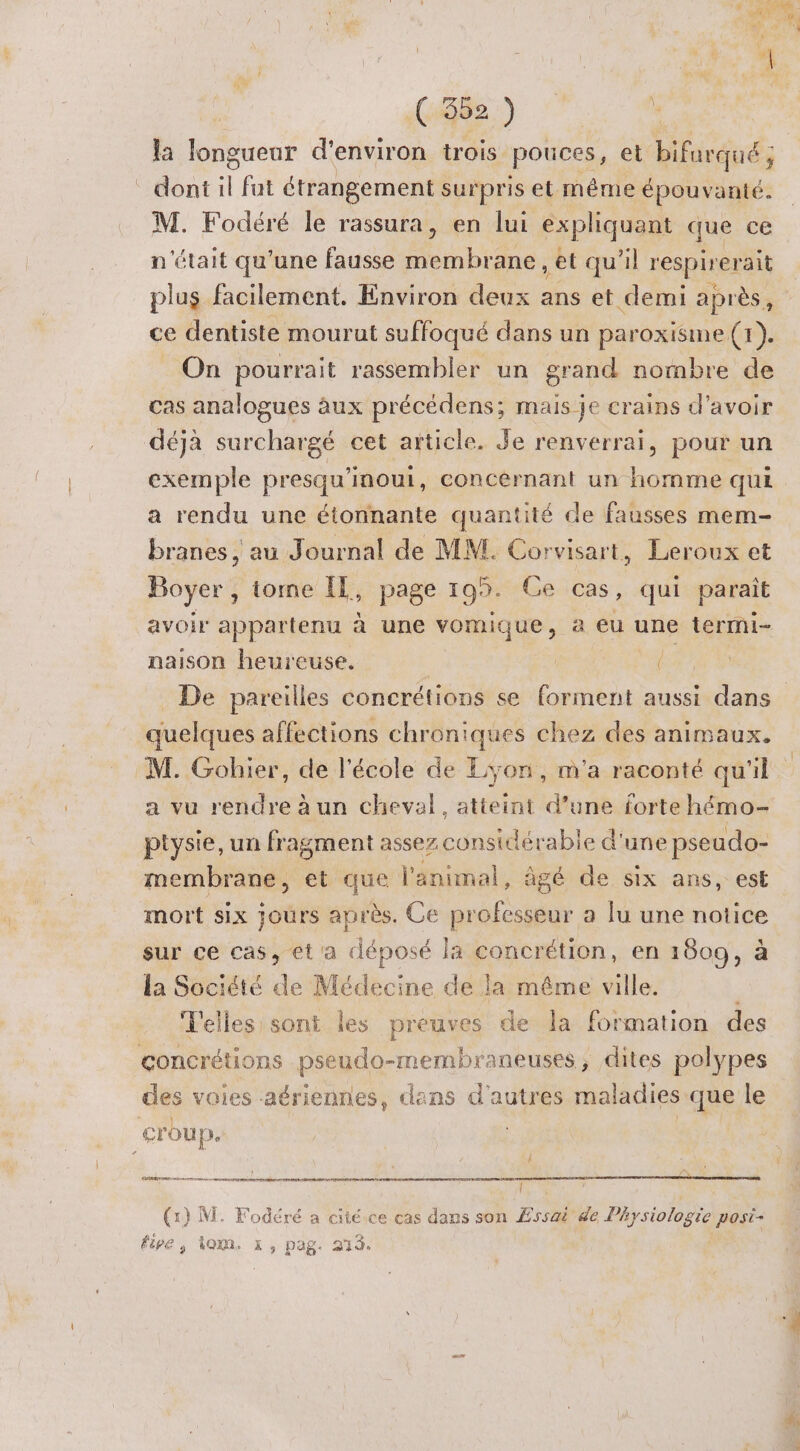 % ( 352 ) la longueur d'environ trois pouces, et bifurqué ; dont L fut étrangement surpris et même épouvanté. M. Fodéré le rassura, en lui expliquant que ce n'était qu’une fausse membrane, et qu'il respirerait plus facilement. Environ deux ans et demi après, ce dentiste mourut suffoqué dans un paroxisme (1). _ On pourrait rassembler un grand nombre de cas analogues aux précédens; mais je crains d’avoir déjà surchargé cet article. Je renverrai, pour un exemple presqu’inoui, concérnant un homme qui a rendu une étonnante quantité de fausses mem- branes , au Journal de MM. Corvisart, Leroux et Boyer, tome Il, page 199. Ce cas, qui parait avoir appartenu à une vomique, à a eu une termi- naison heureuse. | { | quelques affections chroniques chez des animaux. M. Gohier, de l'école de Lyon, m'a raconté qu'il a vu rendre à un cheval, atteint d’une forte hémo- ptysie, un fragment assez considérable d'une pseudo- membrane, et que l'animal, âgé de six ans, est mort six jours après. Ce professeur a lu une notice sur ce cas, et'a déposé la concrétion, en 1809, à la Société de Médecine de la même ville. : T'elles sont les preuves de la formation des çoncrétions pseudo-membraneuses, dites polypes des voies aériennes, dans d'autres maladies que le cr oup, / EE Î five, 40m x, pag. 274. #4