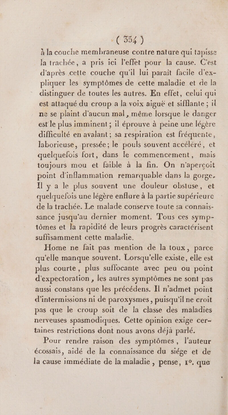 à la couche membhraneuse contre nature qui tapisse la trachée, à pris ici l'effet pour la cause. C'est d'après cette couche qu'il lui parait facile d'ex- pliquer les symptômes de cette maladie et de la distinguer de toutes les autres. En effet, celui qui est attaqué du croup a la voix aiguë et sifflante ; il ne se plaint d'aucun mal, même lorsque le danger est le plus imminent ; il éprouve à peine une légère difficulté en avalant ; sa respiration est fréquente, laborieuse, pressée ; le pouls souvent accéléré, ct quelquefois fort, dans le commencement, mais toujours mou et faible à la fin. On n'aperçoit point d'inflammation remarquable dans la gorge. Il y a le plus souvent une douleur obstuse, et quelquefois une légère enflure à la partie supérieure de la trachée. Le malade conserve toute sa connais- sance jusqu’au dernier moment. Tous ces symp- tômes et la rapidité de leurs progrès caractérisent suffisamment cette maladie. Home ne fait pas mention de la toux, parce qu'elle manque souvent. Lorsqu'elle existe, elle est plus courte, plus suffocante avec peu ou point d'expectoration , les autres symptômes ne sont pas aussi constans que les précédens. Il n’admet point d’intermissions ni de paroxysmes, puisqu'il ne croit pas que le croup soit de la classe des maladies nerveuses spasmodiques. Cette opinion exige cer- taines restrictions dont nous avons déjà parlé. Pour rendre raison des symptômes, l’auteur écossais, aidé de la connaissance du siége et de la cause Immédiate de la maladie , pense, 1°. que