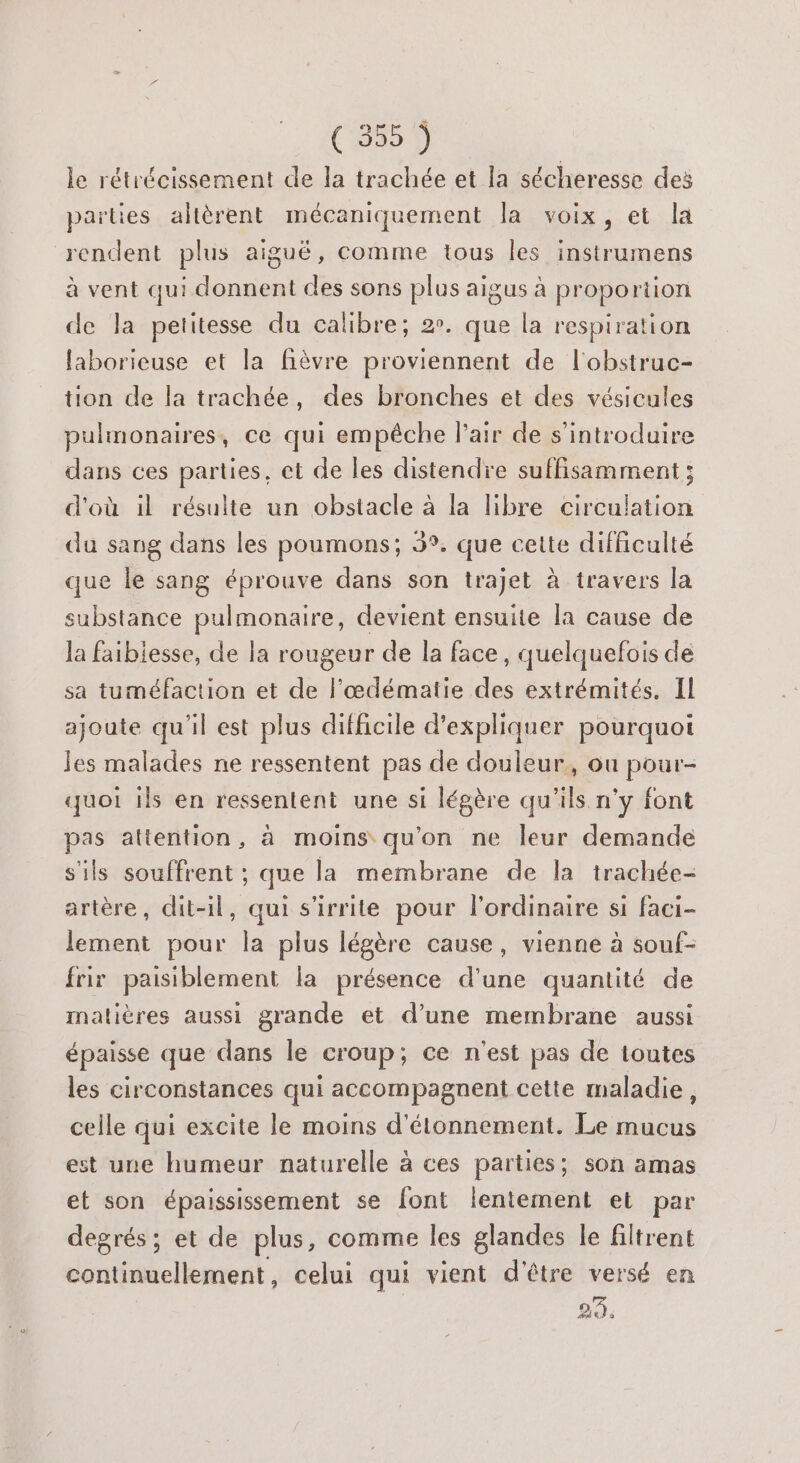 (360 le rétrécissement de la trachée et la sécheresse des parties altèrent mécaniquement la voix, et la rendent plus aiguë, comme tous les instrumens à vent qui donnent des sons plus aigus à proportion de la petitesse du calibre; 2. que la respiration laborieuse et la fièvre proviennent de l'obstruc- tion de la trachée, des bronches ét des vésicules pulmonaires, ce qui empêche l’air de s'introduire dans ces parties, et de les distendre suffisamment ; d'où il résulte un obstacle à la libre circulation du sang dans les poumons; 3°. que cette difficulté que le sang éprouve dans son trajet à travers la substance pulmonaire, devient ensuite la cause de la faiblesse, de la rougeur de la face, quelquefois de sa tuméfaction et de l'œdématie des extrémités, Il ajoute qu'il est plus difficile d'expliquer pourquoi Jes malades ne ressentent pas de douleur, ou pour- quoi ils en ressentent une si légère qu'ils n’y font pas attention, à moins qu'on ne leur demande s'ils souffrent ; que la membrane de la trachée- artère, dit-il, qui s'irrite pour l'ordinaire si faci- lement pour la plus légère cause, vienne à souf- frir paisiblement la présence d'une quantité de matières aussi grande et d’une membrane aussi épaisse que dans le croup; ce n'est pas de toutes les circonstances qui accompagnent cette maladie, celle qui excite le moins d'étonnement. Le mucus est une humeur naturelle à ces parties; son amas et son épaississement se font lentement et par degrés ; et de plus, comme les glandes le filtrent continuellement, celui qui vient d'être versé en 29.