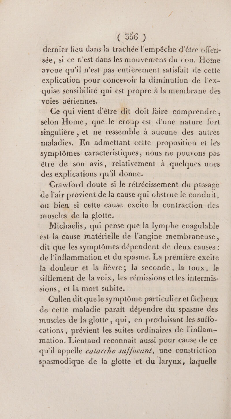 dernier lieu dans la trachée l'empêche d'être offeri- sée, si ce n'est dans les mouvemens du cou. Home avoue qu'il n’est pas entièrement satisfait de cette explication pour concevoir la diminution de l'ex- quise sensibilité qui est propre à la membrane des voies aériennes. Ce qui vient d’être dit doit faire comprendre, selon Home, que le croup est d'une nature fort singulière , et ne ressemble à aucune des autres maladies. En admettant ceite proposition et les symplômes caractéristiques, nous ne pouvons pas être de son avis, relativement à quelques unes des explications qu'il donne. Crawlord doute si le rétrécissement du passage de l'air provient de la cause qui obstrue le conduit, ou bien si cette cause excite la contraction des rauscles de la glotte. Michaelis, qui pense que la lymphe coagulable est la cause matérielle de langine membraneuse, dit que les symptômes dépendent de deux causes : de l'inflammation et du spasme. La première excite la douleur et la fièvre; la seconde, la toux, le sifflement de la voix, les rémissions et les intermis- sions, et la mort subite. Cullen dit quele symptôme particulier et fâcheux de cette maladie parait dépendre du spasme des muscies de la glotte, qui, en produisant les suffo- cations , prévient les suites ordinaires de l'inflam- mation. Lieutaud reconnait aussi pour cause de ce qu'il appelle catarrhe suffocant, une constriction spasmodique de la glotte et du larynx, laquelle