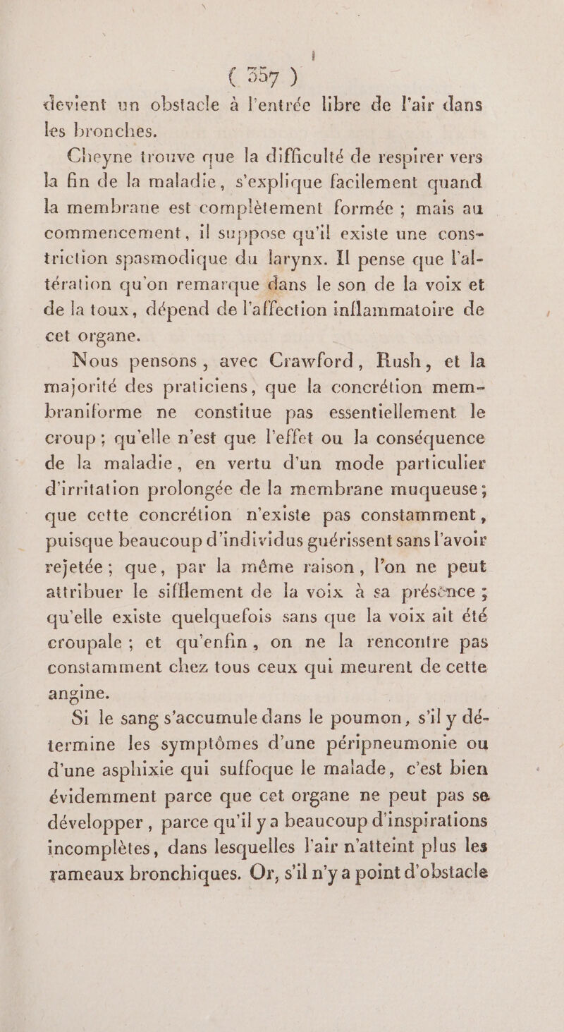 ( 537 ) devient un obstacle à l'entrée libre de l'air dans les bronches. beyne trouve que la difficulté de respirer vers la fin de la maladie, s'explique facilement quand la membrane est complètement formée ; mais au commencement, il suppose qu'il existe une cons- triction spasmodique du larynx. Il pense que l'al- téralion qu'on remarque dans le son de la voix et de la toux, dépend de l'affection inflammatoire de cet organe. Nous pensons, avec Crawford, Rush, et la majorité des praticiens, que la concrétion mem- braniforme ne constitue pas essentiellement le croup ; qu'elle n’est que l'effet ou la conséquence de la maladie, en vertu d'un mode particulier d'irritation prolongée de [a membrane muqueuse; que ceite concrétion n'existe pas constamment, puisque beaucoup d'individus guérissent sans l'avoir rejetée; que, par la même raison, l’on ne peut attribuer le sifflement de la voix à sa présence ; qu'elle existe quelquefois sans que la voix ait été croupale ; et qu'enfin, on ne la rencontre pas constamment chez tous ceux qui meurent de cette angine. | Si le sang s'accumule dans le poumon, s'il y dé- termine les symptômes d'une péripneumonie ou d’une asphixie qui suffoque le malade, c’est bien évidemment parce que cet organe ne peut pas se développer , parce qu'il ya beaucoup d'inspirations incomplètes, dans lesquelles l'air n'atteint plus les rameaux bronchiques. Or, s’il n'y a point d'obstacle