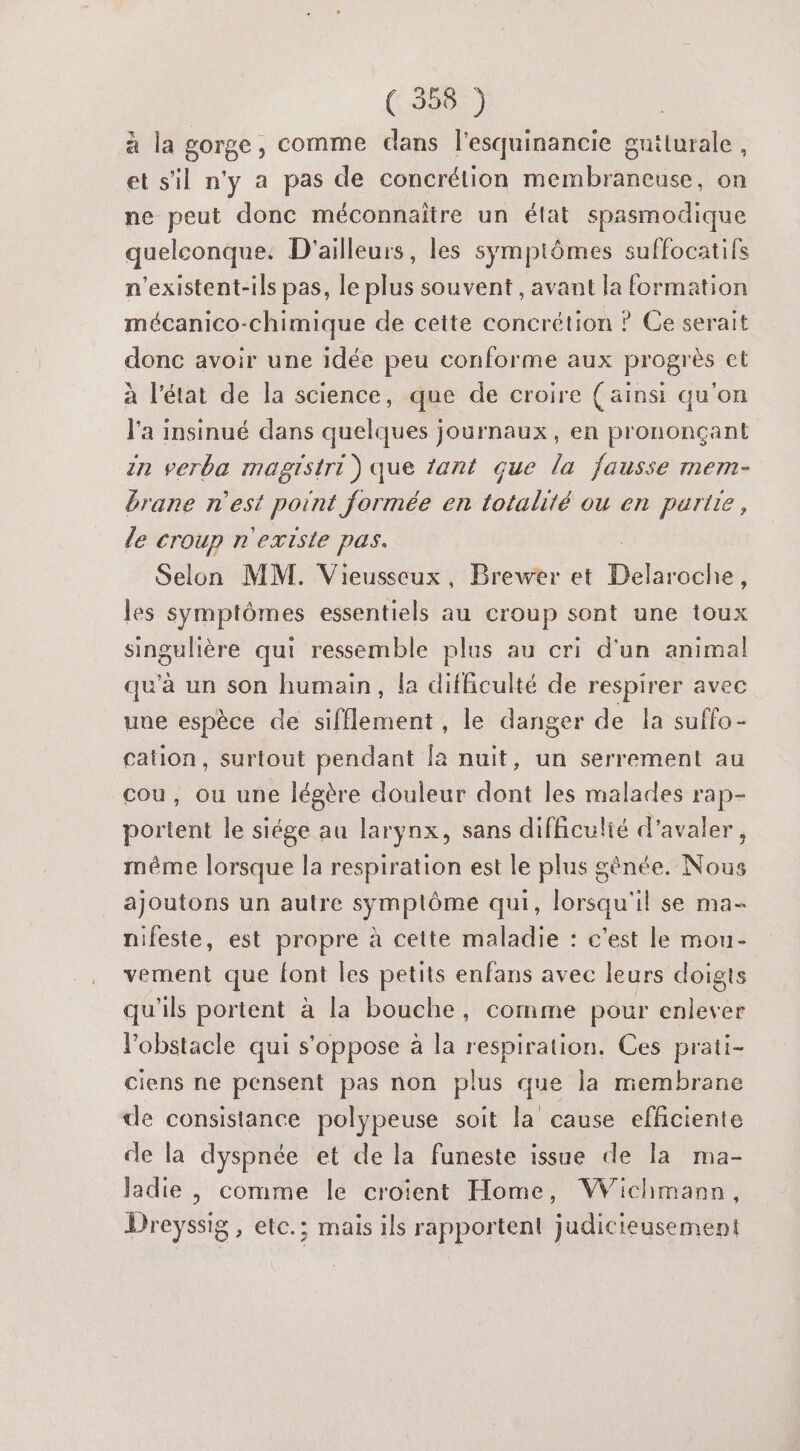 à la gorge, comme dans l’esquinancie gntturale, et s'il n'y a pas de concrétion membraneuse, on ne peut donc méconnaïître un état spasmodique quelconque: D'ailleurs, les symptômes suffocatifs n'existent-ils pas, le plus souvent, avant la formation mécanico-chimique de cette concrétion ? Ge serait donc avoir une idée peu conforme aux progrès ct à l'état de la science, que de croire (ainsi qu'on l'a insinué dans quelques journaux, en prononçant in verba magistri) que tant que la fausse mem- brane n'est point formée en totalité ou en partie, le croup n'existe pas. Selon MM. Vieusseux, Brewer et Hot les symptômes essentiels au croup sont une toux singulière qui ressemble plus au cri d'un animal qu'à un son humain, la difficulté de respirer avec une espèce de sifflement, le danger de la suffo- cation, surtout pendant la nuit, un serrement au cou, ou une légère douleur dont les malades rap- portent le siége au larynx, sans difficulié d'avaler, même lorsque la respiration est le plus génée. Re ajoutons un autre symplôme qui, brèet il se ma- nifeste, est propre à cette maladie : c'est le mou- vement que font les petits enfans avec leurs doigts qu'ils portent à la bouche, comme pour enlever l'obstacle qui s'oppose à la respiration, Ces prati- ciens ne pensent pas non plus que la membrane de consistance polypeuse soit la cause efficiente de la dyspnée et de la funeste issue de la ma- Jadie , comme le croient Home, VWVichmann, Dreyssig , etc.; mais ils rapportent judicieusement