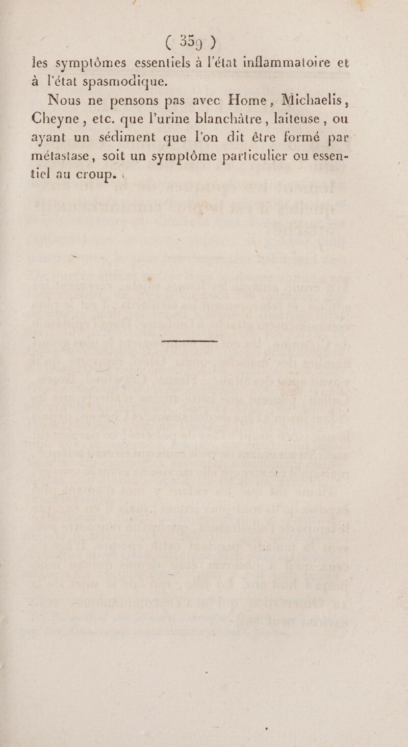 les symptômes essentiels à l’état inflammatoire et à l'état spasmoaique. Nous ne pensons pas avec Home, Michaelis, Cheyne , etc. que l'urine blanchâire , laiteuse , ou ayant un sédiment que l’on dit être formé par métastase, soit un symplôme particulier ou essen- tiel au croup. :