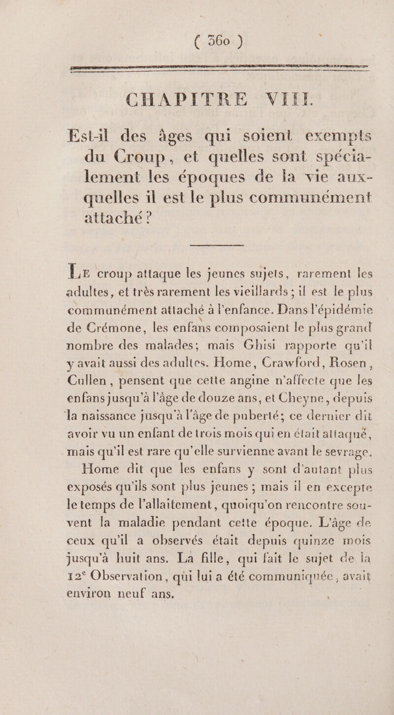 Est-il des âges qui soient exempts du Croup, et quelles sont spécia- lement les époques de la vie aux- quelles il est le plus communément attaché ” Le croup attaque les jeunes sujets, rarement les adultes, et très rarement les vieillards ; il est le plus communément attaché à à l'enfance. Dans l'épidémie de Crémone, les enfans composatent le plus grand nombre des malädes; mais Ghisi rapporte qu'il y avait aussi des adultes. Home, Crawford, Rosen, Cullen, pensent que cette angine n'affecte que les enfans jusqu'à l’âge de douze ans, et Cheyne, depuis ‘la naissance jusqu'à l'âge de puberté: ce dernier dit avoir vu un enfant de trois mois qui en était attaqué, mais qu'il est rare qu’elle survienne avant le sevrage. Home dit que les enfans y sont d'autant plus exposés qu'ils sont plus jeunes ; mais il en excepte le temps de l'allaitement, quoiqu'on rencontre sou- vent la maladie pendant cette époque. L'âge de ceux qu'il a observés était depuis quinze mois jusqu'à huit ans. La fille, qui fait le sujet de la 12° Observation, qui lui a a communiquée , avait environ neuf ans.