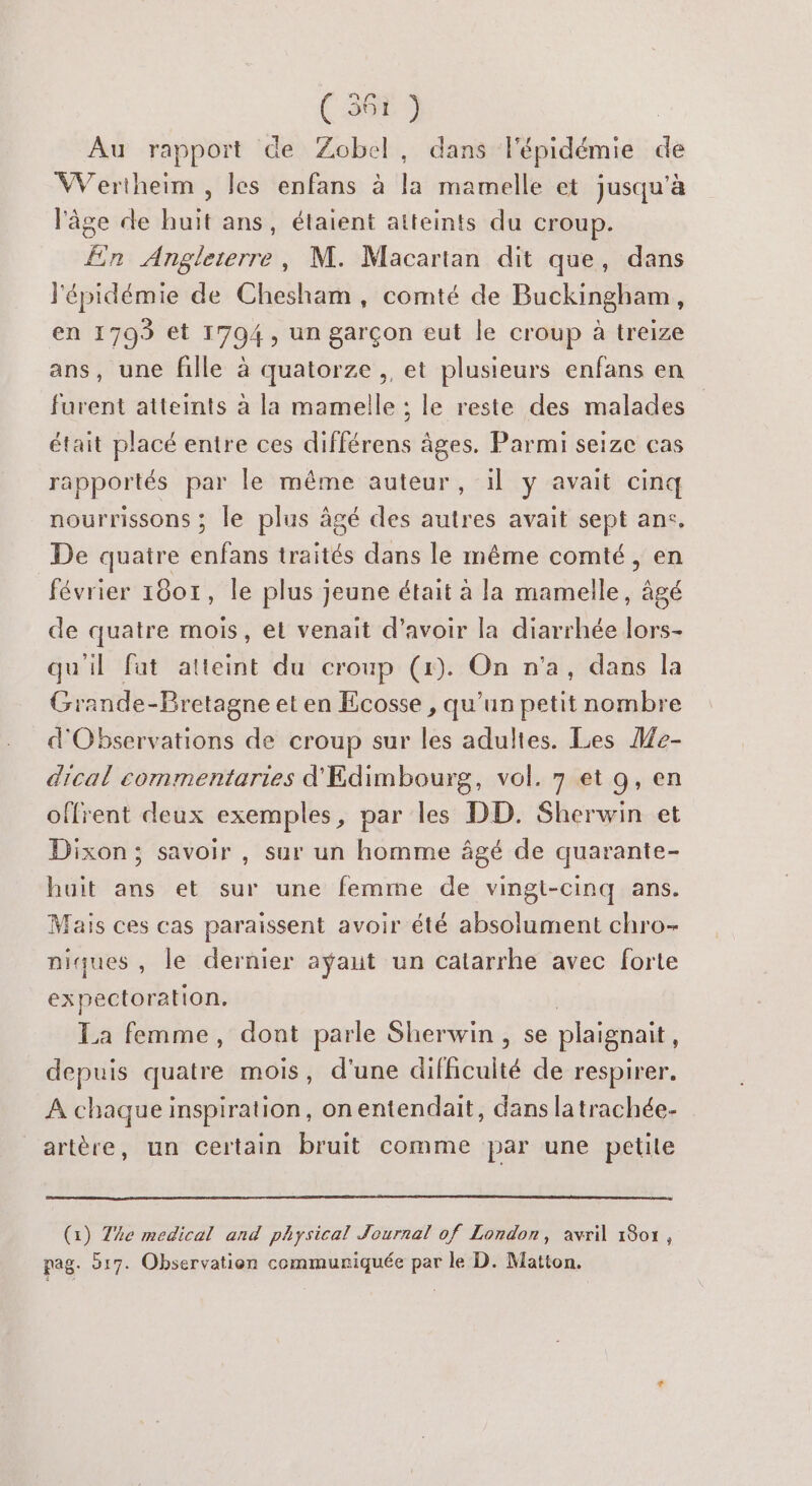 Au rapport de Zobel, dans l'épidémie de Wertheim , les enfans à la mamelle et jusqu’à l'âge de huit ans, étaient atteints du croup. En Angleterre, M. Macartan dit que, dans l'épidémie de Chesham , comté de Buckingham, en 1793 et 1794, un garçon eut le croup à treize ans, une fille à quatorze ,, et plusieurs enfans en furent atteints à la mamelle ; le reste des malades était placé entre ces différens âges. Parmi seize cas rapportés par le même auteur, il y avait cinq nourrissons ; le plus âgé des autres avait sept ane. De quatre Lie traités dans le même comté, en février 1801, le plus jeune était à la mamelle, âgé de quatre mois, et venait d'avoir la diarrhée lors- qu'il fat atteint du croup (1). On n'a, dans la Grande-Bretagne et en Ecosse , qu’un petit nombre d'Observations de croup sur les adultes. Les He- dical commentaries d'Edimbourg, vol. 7 et 9, en offrent deux exemples, par les DD. Sherwin et Dixon; savoir , sur un homme âgé de quarante- huit ans et sur une femme de vingt-cinq ans. Mais ces cas paraissent avoir été absolument chro- niques, le dernier ayÿaut un catarrhe avec forte expectoration. La femme, dont parle Sherwin , se plaignait, depuis quatre mois, d'une difficulté de respirer. À chaque inspiration, on entendait, dans latrachée- artère, un certain bruit comme par une petile (1) The medical and physical Journal of London, avril 1801 , pag. 917. Observation communiquée par le D. Matton.