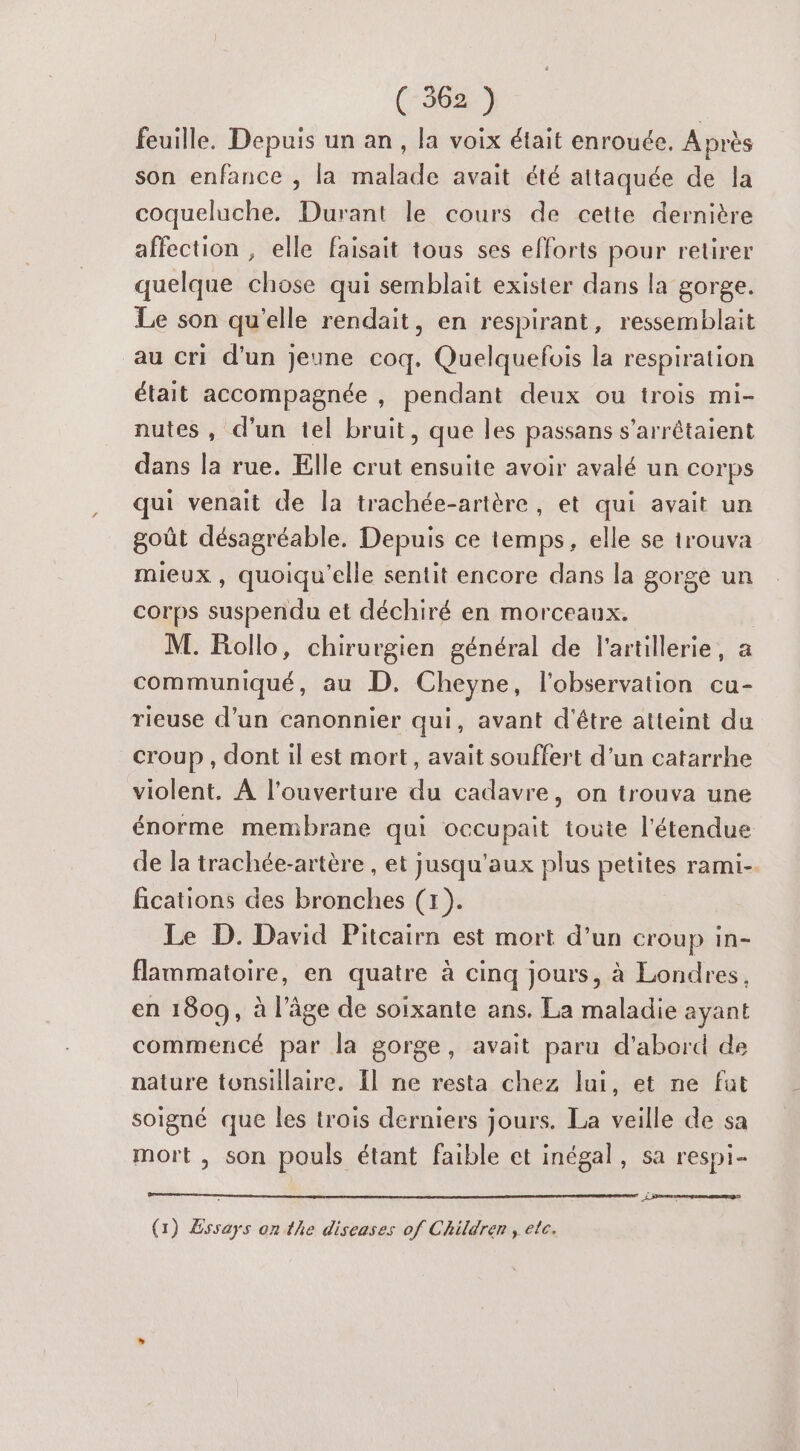 (3627 feuille. Depuis un an, la voix était enrouée, Après son enfance , la malade avait été attaquée de la coqueluche. Durant le cours de cette dernière affection , elle faisait tous ses efforts pour retirer quelque chose qui semblait exister dans la gorge. Le son qu'elle rendait, en respirant, ressemblait au cri d’un jeune coq. Quelquefois la respiration était accompagnée , pendant deux ou trois mi- nutes, d'un tel bruit, que les passans s’arrêtaient dans la rue. Elle crut ensuite avoir avalé un corps qui venait de la trachée-artère, et qui avait un goût désagréable. Depuis ce temps, elle se trouva mieux, quoiqu'elle sentit encore dans la gorge un corps suspendu et déchiré en morceaux. | M. Follo, chirurgien général de l'artillerie, a communiqué, au D. Cheyne, l'observation cu- rieuse d’un canonnier qui, avant d'être atteint du croup , dont il est mort, avait souffert d’un catarrhe violent. À l'ouverture du cadavre, on trouva une énorme membrane qui occupait toute l'étendue de la trachée-artère , et jusqu'aux plus petites rami- fications des bronches (1). Le D. David Pitcairn est mort d’un croup in- flammatoire, en quatre à cinq jours, à Londres, en 1809, à l’âge de soixante ans. La maladie ayant commencé par la gorge, avait paru d'abord de nature tonsillaire. Îl ne resta chez lui, et ne fat soigné que les trois derniers jours. La veille de sa mort , son pouls étant faible et inégal, sa respi- Si (1) Essays on the diseases of Children , etc.