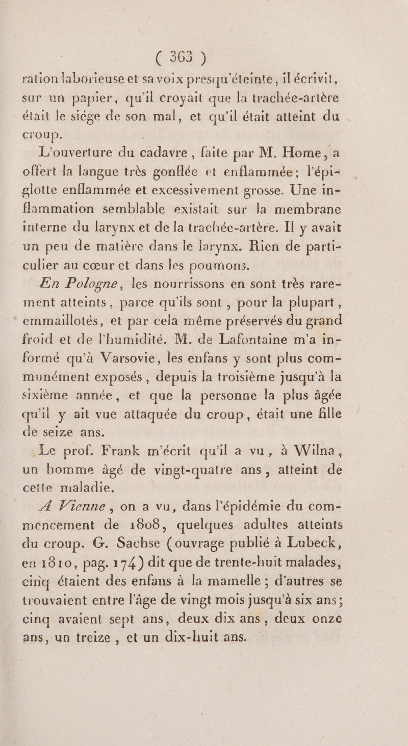f 300 } ration laborieuse et sa voix presqu'éteinte, il écrivit, sur un papier, qu'il croyait que la trachée-artère était le siége de son mal, et qu'il était atteint du croup. L'ouverture du AE et faite par M. Home, a offert la langue très gonflée et enflammée; l’épi- glotte enflammée et excessivement grosse. Une in- flammation semblable existait sur la membrane interne du larynx et de la trachée-artère. Il y avait un peu de matière dans le larynx. Rien de parti- culier au cœur et dans les poumons. | En Pologne, les nourrissons en sont très rare- ment atteints, parce qu'ils sont , pour la plupart, emmaillotés, et par cela même préservés du grand froid et de l'humidité. M. de Lafontaine m'a in- formé qu'à Varsovie, les enfans y sont plus com- munément exposés, depuis la troisième jusqu'à la sixième année, et que la personne la plus âgée qu'il F ait vue attaquée du at était une fille de seize ans. Le prof. Frank m'écrit qu'il a vu, à Wilna, un bomme âgé de vingt-quatre ans, atteint de cetile maladie. À Vienne, on a vu, dans l'épidémie du com- méncement de 1608, quelques adultes atteints du croup. G. Sachse (ouvrage publié à Lubeck, en 1810, pag. 174.) dit que de trente-huit malades, cinq étaient des enfans à la mamelle ; d’autres se trouvaient entre l'âge de vingt mois jusqu’à six ans; cinq avaient sept ans, deux dix ans, deux onze ans, un treize , et un dix-huit ans.