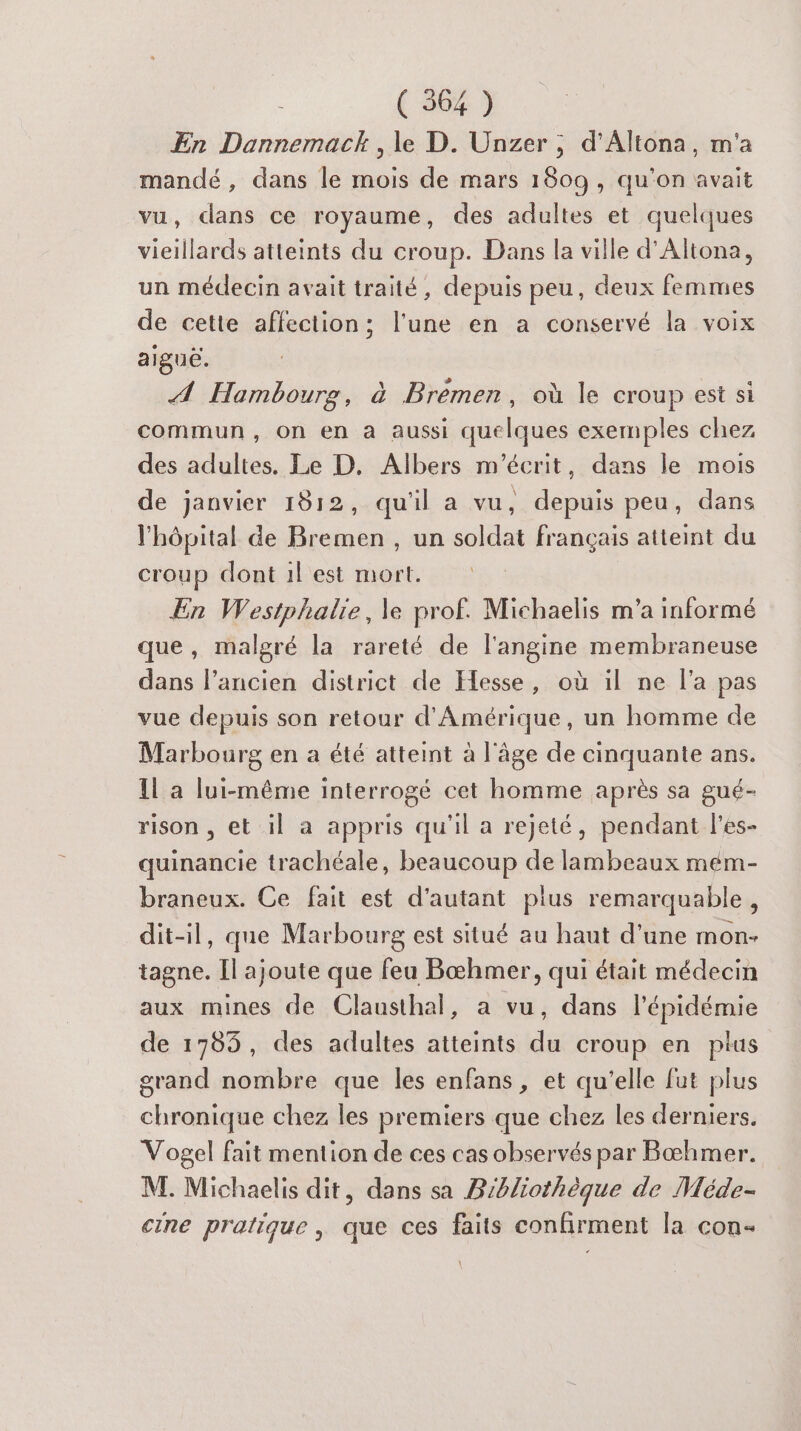 En Dannemack, le D. Unzer ; d'Altona, m'a mandé, dans le mois de mars 1809, qu'on avait vu, dans ce royaume, des adultes et quelques vieillards atteints du croup. Dans la ville d'Altona, un médecin avait traité, depuis peu, deux femmes de cette affection; l'une en a conservé la voix aiguë. A Hombourg, à Brémen, où le croup est si commun, on en à aussi quelques exemples chez des adultes. Le D. Albers m'écrit, dans le mois de janvier 1912, qu'il a vu, depuis peu, dans l'hôpital de Bremen , un soldat français atteint du croup dont 1l est mort. En Westphalie, le prof. Michaelis m'a informé que, malgré la rareté de l'angine membraneuse dans l’ancien district de Hesse, où il ne l’a pas vue depuis son retour d'Amérique, un homme de Marbourg en a été atteint à l'âge de cinquante ans. Il a lui-même interrogé cet homme après sa gué- rison , et il a appris qu'il a rejeté, pendant l’es- quinancie trachéale, beaucoup de lambeaux mém- braneux. Ce fait est d'autant plus remarquable, dit-il, que Marbourg est situé au haut d'une mon- tagne. Il ajoute que feu Bœhmer, qui était médecin aux mines de Clausthal, a vu, dans l'épidémie de 1785, des adultes atteints du croup en pius grand nombre que les enfans, et qu’elle fut plus chronique chez les premiers que chez les derniers. Vogel fait mention de ces cas observés par Bæœhmer. M. Michaelis dit, dans sa Bibliothèque de Méde- cine pralique, que ces faits confirment la con-
