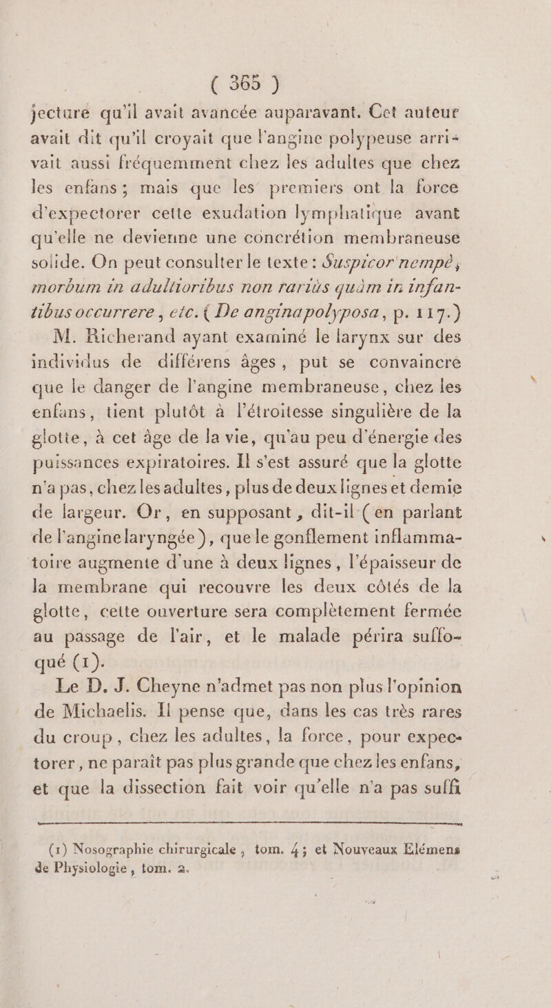 jecture qu'il avait avancée auparavant, Cet auteur avait dit qu'il croyait que l'angine polypeuse arri+ vait aussi fréquemment chez les adultes que chez les enfans; mais que les’ premiers ont la force d'expectorer cette exudation lymphatique avant qu'elle ne devienne une concrétion membrarieuse solide. On peut consulter le texte: Suwspicor nempé, morbum in adultioribus non rariës quim in infan- tibus occurrere , etc.{ De anginapolyposa, p. 117.) M. Richerand ayant examiné le larynx sur des individus de différens âges, put se convaincre que le danger de l’angine membraneuse, chez les enfans, tient plutôt à Pétroitesse singulière de la glotte, à cet âge de Ja vie, qu'au peu d'énergie des puissances expiratoires. Îl s’est assuré que la glotte n'a pas, chez les adultes, plus de deux lignes et demie de largeur. Or, en supposant , dit-il (en parlant de l'anginelaryngée ), que le gonflement inflamma- toire augmente d'une à deux lignes, l'épaisseur de la membrane qui recouvre les deux côtés de la glotte, cette ouverture sera complètement fermée au passage de l'air, et le malade périra suffo- qué (1). Le D. J. Cheyne n’admet pas non plus l'opinion de Michaelis. Il pense que, dans les cas très rares du croup, chez les adultes, la force, pour expec- torer , ne paraît pas plus grande que chez les enfans, et que la dissection fait voir qu’elle n'a pas suffi (x) Nosographie chirurgicale , tom. 4; et Nouveaux Elémens de Physiologie, tom. 2.