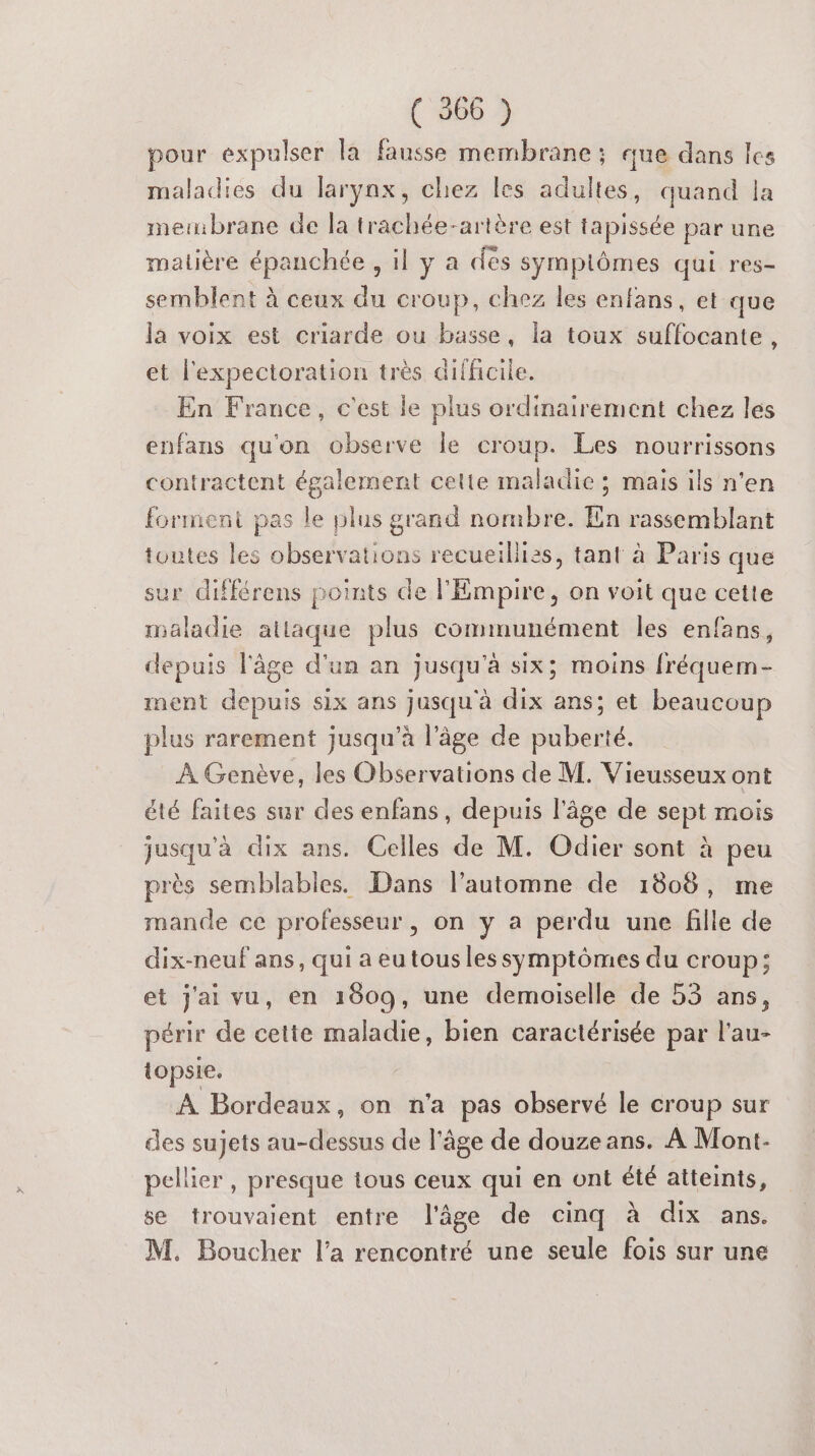 pour expulser la fausse membrane ; que dans les maladies du larynx, chez les adultes, quand la membrane de la trachée-artère est tapissée par une malière épanchée , il y a dès sympiômes qui res- semblent à ceux du croup, chez les enfans, et que la voix est criarde ou basse, la toux suffocante, et l'expectoration très difficile. En France, c'est le plus ordinairement chez les enfans qu'on observe le croup. Les nourrissons contractent également cette maladie ; mais ils n'en forment pas le plus grand nombre. En rassemblant toutes les observations recueillies, tant à Paris que sur différens points de l'Empire, on voit que cette maladie atlaque plus communément les enfans, depuis l'âge d'un an jusqu'à six; moins fréquem- ment depuis six ans jusqu'à dix ans; et beaucoup plus rarement jusqu’à l’âge de puberté. À Genève, les Observations de M. Vieusseux ont été faites sur des enfans, depuis l’âge de sept mois jusqu'à dix ans. Celles de M. Odier sont à peu près semblables. Dans l'automne de 1808, me mande ce professeur, on y a perdu une fille de dix-neuf ans, qui a eutousles symptômes du croup; et j'ai vu, en 1809, une demoiselle de 53 ans, périr de cette maladie, bien caractérisée par l'au- topsie. À Bordeaux, on n'a pas observé le croup sur des sujets au-dessus de l’âge de douze ans. À Mont- pellier , presque tous ceux qui en ont été atteints, se trouvaient entre l'âge de cinq à dix ans. M. Boucher l’a rencontré une seule fois sur une