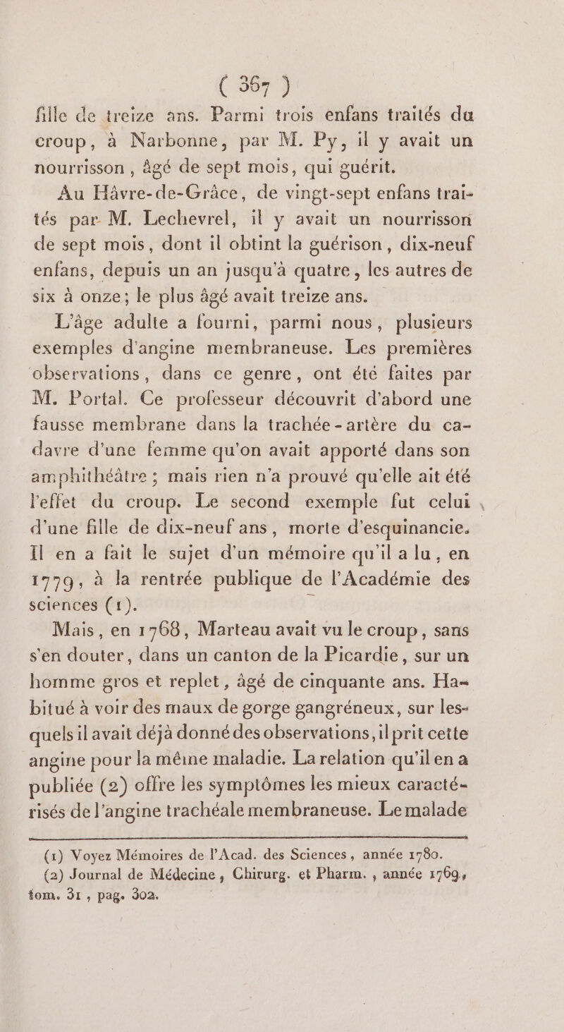 fille de treize ans. Parmi trois enfans traités da croup, à Narbonne, par M. Py, il y avait un nourrisson , àgé de sept mois, qui guérit. Au Hâvre-de-Grâce, de vingt-sept enfans trai- tés par M. Lechevrel, il y avait un nourrisson de sept mois, dont il obtint la guérison, dix-neuf enfans, depuis un an jusqu'à quatre, les autres de six à onze; le plus âgé avait treize ans. L'âge adulte à fourni, parmi nous, plusieurs exemples d'angine membraneuse. Les premières observations, dans ce genre, ont été faites par M. Portal. Ce professeur découvrit d'abord une fausse membrane dans la trachée- artère du ca- davre d’une femme qu'on avait apporté dans son amphithéâtre ; mais rien n’a prouvé qu'elle ait été l'effet du croup. Le second exemple fut celui d’une fille de dix-neuf ans, morte d'esquinancie. Il en a fait le sujet d'un mémoire qu'il a lu, en 1779, à la rentrée publique de l'Académie des sciences (1). Mais, en 1768, Marteau avait vu le croup, sans s'en douter, dans un canton de la Picardie, sur un homme gros et replet, âgé de cinquante ans. Ha bitué à voir des maux de gorge gangréneux, sur les- quels il avait déjà donné des observations, il prit cette angine pour la mêine maladie. La relation qu'ilen a publiée (2) offre les symptômes les mieux caracté- risés de l’angine trachéale membraneuse. Le malade (1) Voyez Mémoires de l’Acad. des Sciences, année 1780. (2) Journal de Médecine, Chirurg. et Pharm. , année 1709, tom. 31, pag. 302. A