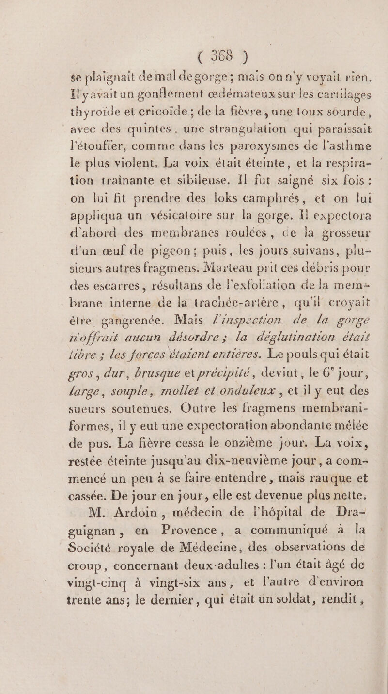 $e plaignait de mal degorge; mais on n'y voyait rien. {yavaitun gonflement œdémateuxsur les cartilages thyroïde et cricoïde ; de la fièvre , une toux sourde, avec des quintes. une strangulation qui paraissait l'étoufler, comme dans les paroxysmes de l'asthme le plus violent, La voix était éteinte, et la respira- tion trainante et sibileuse. Il fut saigné six fois : on lui fit prendre des loks camphrés, et on lui appliqua un vésicatoire sur la gorge. Il expectora d'abord des membranes roulées, ce la grosseur d'un œuf de pigeon; puis, les jours suivans, plu- sieurs autres fragmens. Marteau prit ces débris pour des escarres, résulians de lexfoliation de la mem brane interne de la trachée-artère, qu'il croyait être gangrenée. Mais l'inspection de la gorge m'offrait aucun désordre ; la déglutination étaït lire ; les forces étaïent entières. Le pouls qui était gros , dur, brusque et précipité, devint, le 6° jour, large, souple, mollet et onduleux , et il y eut des sueurs soutenues. Outre les fragmens membrani- formes, il y eut une expectoration abondante mélée de pus. La fièvre cessa le onzième jour. La voix, restée éteinte jusqu'au dix-neuvième jour, a com- mencé un peu à se faire entendre, mais rauque et cassée. De jour en jour, elle est devenue plus nette. M. Ardoin , médecin de l'hôpital de Dra- guignan, en Provence, a communiqué à la Société royale de Médecine, des observations de croup, concernant deux-adultes : l’un était âgé de vingt-cinq à vingt-six ans, et l’autre d'environ trente ans; le dernier, qui était un soldat, rendit,