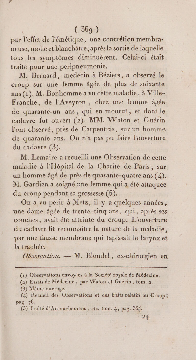 par l'effet de l'émétique, une concrétion membra- neuse, molle et blanchätre, après la sortie de laquelle tous les symptômes diminuèrent. Celui-ci était traité pour une péripneumonie, M. Bernard, médecin à Béziers, a observé le croup sur une femme âgée de plus de soixante ans (1). M. Bonhomme a vu cette maladie, à Ville- Franche, de l'Aveyron , chez une femme âgée de quarante-un ans, qui en mourut, et dont le cadavre fut ouvert (2). MM. Waton et Guérin l'ont observé, près de Carpentras, sur un homme de quarante ans. On n’a pas pu faire l'ouverture du cadavre (3). M. Lemaire a recueilli une Observation de cette maladie à l'Hôpital de la Charité de Paris, sur un homme âgé de près de quarante-quatre ans (4). M. Gardien a soigné une femme qui a été attaquée du croup pendant sa grossesse (5). On a vu périr à Metz, il y a quelques années, une dame âgée de trente-cinq ans, qui, après ses couches, avait été atteinte du croup. L'ouverture du cadavre fit reconnaitre la nature de la maladie, par une fausse membrane qui tapissait le trs et la trachée. Observation. — M. Blondel, ex-chirurgien en (1) Observations envoyées à la Société royale de Médecine. (2) Essais de Médecine, par Waton et Guérin, tom. 2. (3) Même ouvrage. (4) Recueil des Observations et des Faits relatifs au Croup; pag. 70. (5) Traité d'Accouchemens , etc, tom. 4, pag. 354. 24