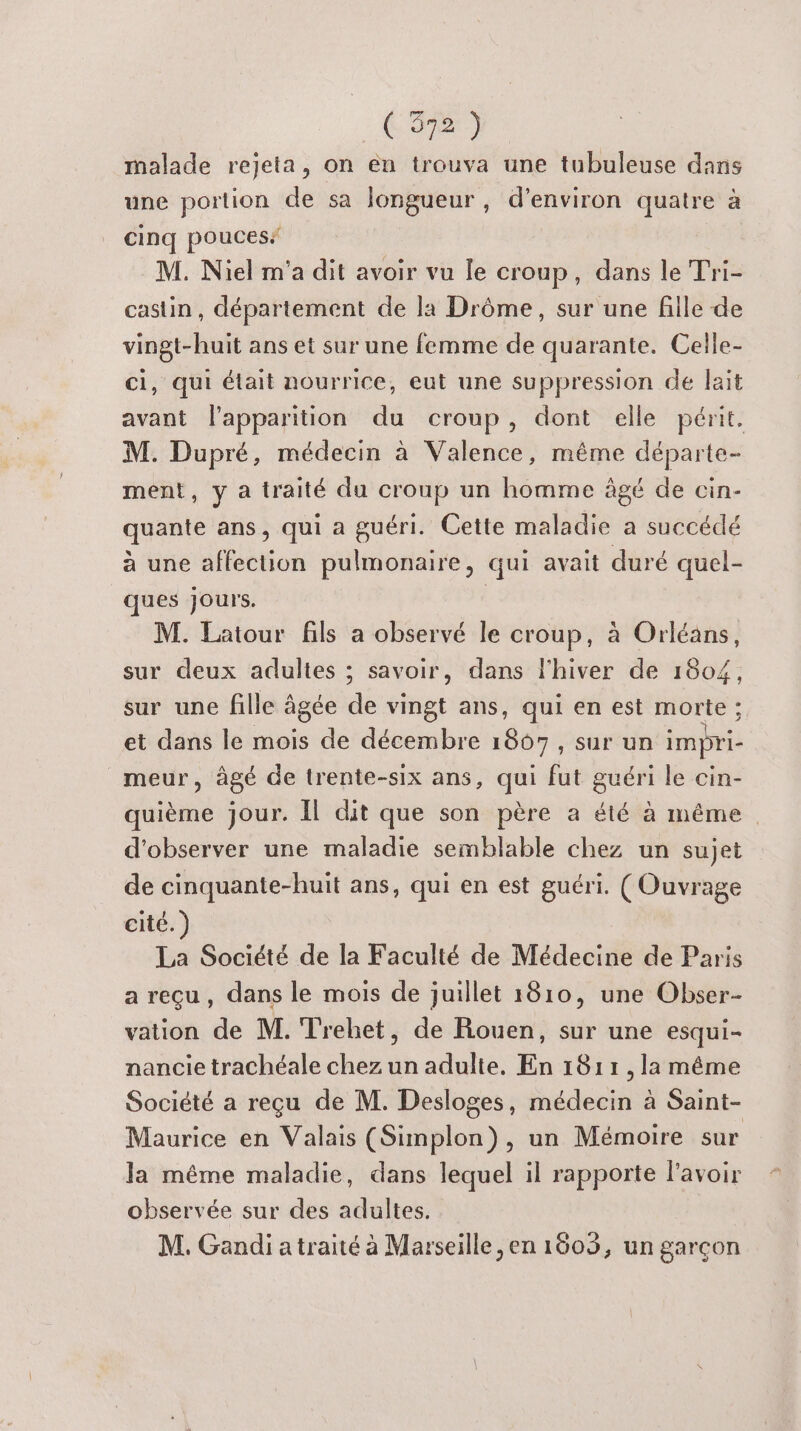 malade rejeta, on en trouva une tubuleuse dans une portion de sa longueur , d'environ quatre à cinq pouces M. Niel m'a dit avoir vu le croup, dans le Tri- castin , département de la Drôme, sur une fille de vingt-huit ans et sur une femme de quarante. Celle- ci, qui était nourrice, eut une suppression de lait avant l'apparition du croup, dont elle périt. M. Dupré, médecin à Valence, même départe- ment, y a traité du croup un homme âgé de cin- quante ans, qui a guéri. Cette maladie a succédé à une affection pulmonaire, qui avait duré quel- ques jours. M. Latour fils a observé le croup, à Orléans, sur deux adultes ; savoir, dans l'hiver de 1804, sur une fille âgée de vingt ans, qui en est morte ; et dans le mois de décembre 1867, sur un impri- _meur, âgé de trente-six ans, qui fut guéri le cin- quième jour. Îl dit que son père a été à même d'observer une maladie semblable chez un sujet de cinquante-huit ans, qui en est guéri. (Ouvrage cité.) La Société de la Faculté de Médecine de Paris a reçu, dans le mois de juillet 1810, une Obser- vation de M. Trehet, de Rouen, sur une esqui= nancie trachéale chez un adulte, En 1811 ,la même Société a reçu de M. Desloges, médecin à Saint- Maurice en Valais (Simplon), un Mémoire sur la même maladie, dans lequel il rapporte lavoir observée sur des adultes. M. Gandi atraité à Marseille, en 1603, un garçon