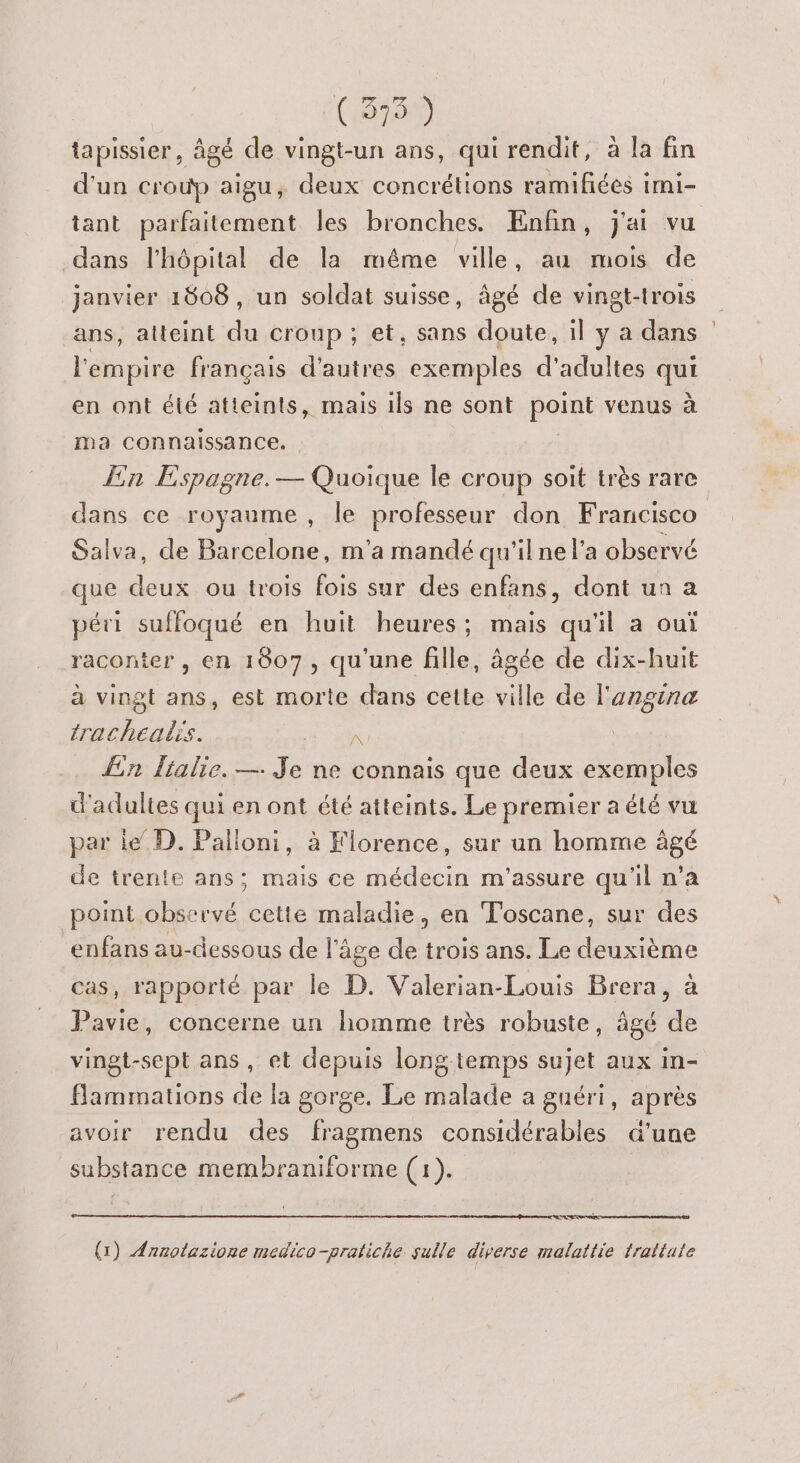 (375 ) tapissier, âgé de vingt-un ans, qui rendit, à la fin d'un croup aigu, deux concrétions ramifées imi- tant parfaitement les bronches. Enfin, j'ai vu dans l'hôpital de la même ville, au mois de janvier 1808, un soldat suisse, âgé de vingt-trois ans, atteint du croup ; et, sans doute, il ÿ a dans l'empire français d’autres exemples d'adultes qui en ont été atteints, mais ils ne sont point venus à ma connaissance. En Espagne. — Quoique le croup soit très rare dans ce royaume, le professeur don Francisco Salva, de Barcelone, m'a mandé qu'il ne l’a observé que deux ou trois fois sur des enfans, dont un a péri suffoqué en huit heures; mais qu'il a oui raconter , en 1807, qu'une fille, âgée de dix-huit à vingt ans, est morte dans cette ville de l'angina trachealis. PT Lin lialie. —. Je ne connais que deux exemples d'adultes qui en ont été atteints. Le premier a été vu par le D. Palloni, à Florence, sur un homme âgé de trente ans; mais ce médecin m'assure qu'il n’a point observé cette maladie, en Toscane, sur des enfans au-dessous de l'âge de trois ans. Le deuxième cas, rapporté par le D. Valerian-Louis Brera, à Pavie, concerne un homme très robuste, âgé de vingt-sept ans, et depuis longtemps sujet aux in- flammations de la gorge. Le malade a guéri, après avoir rendu des fragmens considérables a'une substance membraniforme (1). Ce