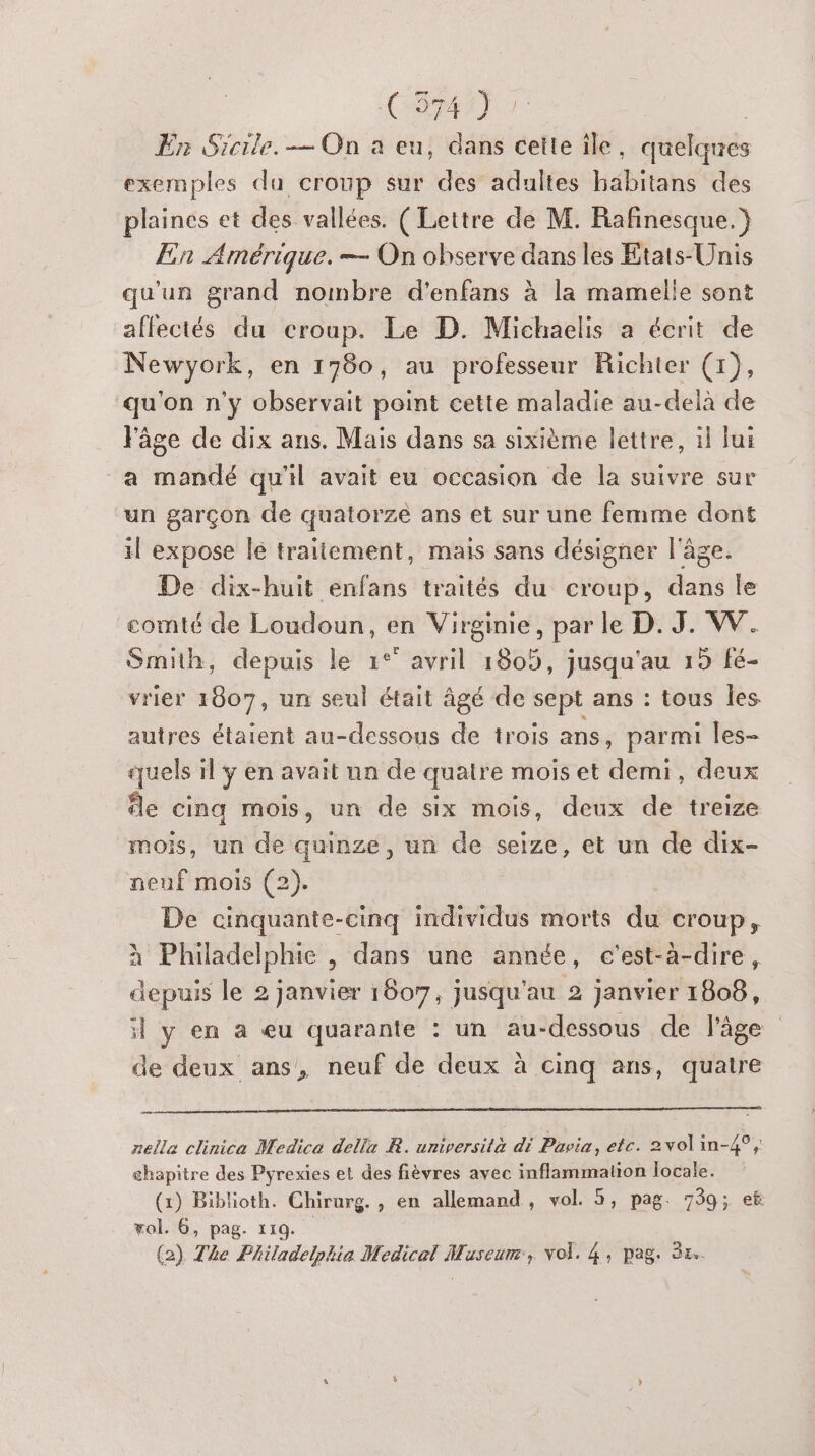 CRM AT | En Sicile. — On a eu, dans cette île, quelques exemples da cronp sur des adultes babitans des plaines et des vallées. ( Lettre de M. Rafinesque. } En Amérique. — On observe dans les Etats-Unis qu'un grand nombre d'enfans à la mamelle sont affectés du croup. Le D. Michaelis a écrit de Newyork, en 1760, au professeur Richter (1), qu'on n'y observait point cette maladie au-delà de Fâge de dix ans. Mais dans sa sixième lettre, 1} fui a mandé qu'il avait eu occasion de la suivre sur un garçon de quatorze ans et sur une femme dont il expose lé traitement, mais sans désigner l'âge. De dix-huit enfans traités du croup, dans le comté de Loudoun, en Virginie, par le D. J. W. Smith, depuis le 1°° avril 1805, jusqu'au 15 fé- vrier 1607, un seul était âgé de sept ans : tous les autres étaient au-dessous de trois ans, parmi les- quels il ÿ en avait un de quatre mois et demi, deux fe cinq mois, un de six mois, deux de treize mois, un de quinze, un de seize, et un de dix- neuf mois (2). De cinquante-cinq individus morts du croup, à Philadelphie , dans une année, c'est-a-dire, depuis le 2 janvier 1607, jusqu'au 2 janvier 1808, il y en a eu quarante : un au-dessous de l'âge de deux ans, neuf de deux à cinq ans, quatre Le. nelle clinica Medica della R. università di Pavia, etc. 2volin-4°, chapitre des Pyrexies et des fièvres avec inflammation locale. (x) Biblioth. Chirurg. , en allemand, vol. 5, pag. 739; et vol. 6, pag. 119.