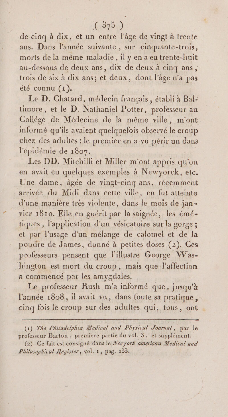 So) de cinq à dix, et un entre l’âge de vingt à trente ans. Dans l’année suivante , sur cinquante-trois, morts de la même maladie , il y en a eu trente-huit au-dessous de deux ans, dix de deux à cinq ans, trois de six à dix ans; et deux, dont l’âge n’a pas été connu (1). Le D. Chatard, médecin français, établi à Bal: timore , et le D. Nathaniel Potter, professeur au Collége de Médecine de la même ville, m'ont informé qu'ils avaient quelquefois observé le croup chez des adultes : le premier en a vu périr un dans l'épidémie de 1807. Les DD. Mitchilli et Miller m'ont appris qu on en avait eu quelques exemples à Newyorck, etc. Une dame, âgée de vingt-cinq ans, récemment arrivée du Midi dans cette ville, en fut atteinte d’une manière très violente, dans le mois de jan- vier 1810. Elle en guérit par la saignée, les émé- tiques , l'application d'un vésicatoire sur la gorge ; et par l'usage d'un mélange de calomel et de la poudre de James, donné à petites doses (2). Ges professeurs pensent que lillustre George VWVas- hington est mort du croup, mais que lPaffection a commencé par les amygdales. Le professeur Rush m'a informé que, jusqu’à l'année 1808, il avait vu, dans toute sa pratique, cinq fois le croup sur des adultes qui, tous, ont (x) The Philadelphia Medical and Physical Journal F par le professeur Barton , première partie du vol. 3, et supplément. (2) Ce fait est consigné dans le Newyork american Medical and Philosophical Regisier, vol, 1, pag. 193,
