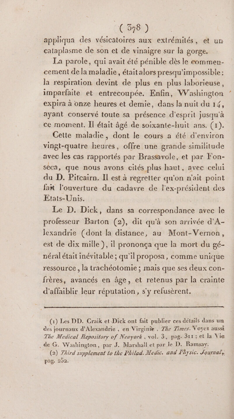 appliqua des vésicatoires aux exirémilés, et un cataplasme de son et de vinaigre sur la gorge. La parole, qui avait été pénible dès le commen- cement de la maladie, étaitalors presqu'impossibie: la respiration devint de plus en plus laborieuse, imparfaite et entrecoupée. Enfin, Washington expira à onze heures et demie, dans la nuit du 14, ayant conservé toute sa présence d'esprit jusqu'à ce moment. Il était âgé de soixante-huit ans. (1). Cette maladie , dont le cours a été d'environ vingt-quatre heures, offre une grande similitude avec les cas rapportés par Brassavole, et par Fon- seca, que nous avons cités plus haut, avec celui du D. Pitcairn. Il est à Repas qu'on n'ait point fatt l’ouverture du cadavre de l'ex-président des Etats-Unis. | Le D. Dick, dans sa correspondance avec le professeur Barton (2), dit qu'à son arrivée d’A- Jexandrie (dont la distance, au Mont-Vernon, est de dix mille}, il prononça que la mort du gé- néral était inévitable ; qu'il proposa, comme unique ressource , la trachéotomie ; mais que ses deux con- frères, avancés en âge, et retenus par la crainte d'affaiblir leur réputation, s'y refusèrent. (1) Les DD. Craik et Dick ont fait publier ces détails dans un des journaux d'Alexandrie , en Virginie , 7%e Times. Voyez aussi The Medical Repository of Newyork , vol. 3, pag. 311; et la Vie . de G. Washington, par J. Marshall et par le D. Ramsay. | (2) Third supplement to the Philad. Medic. ard Physic. Journab, pag: 552,