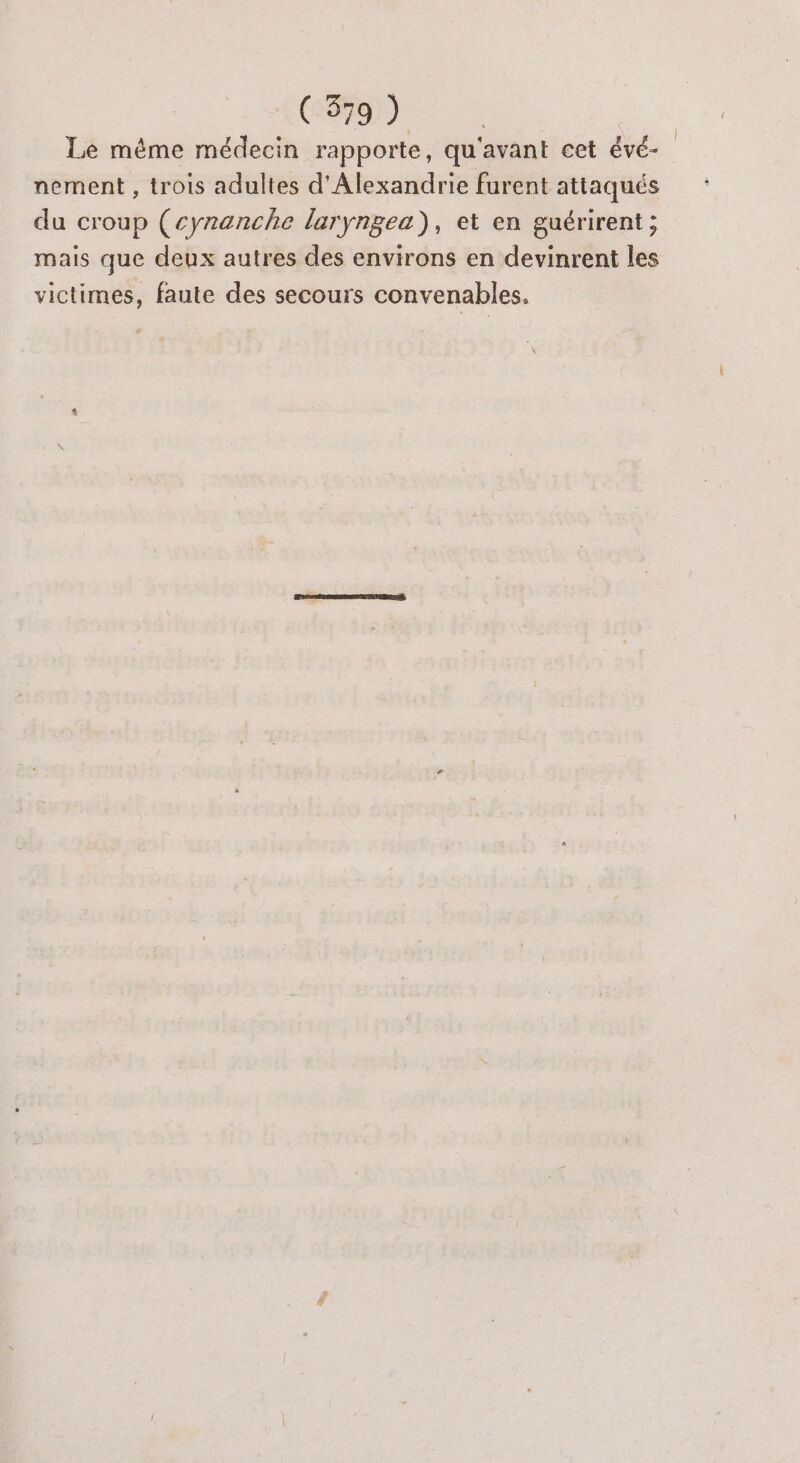 Le même médecin rapporte, qu'avant cet évé- nement , trois adultes d'Alexandrie furent attaqués du croup (cynanche laryngea), et en guérirent ; mais que deux autres des environs en devinrent les victimes, faute des secours convenables.