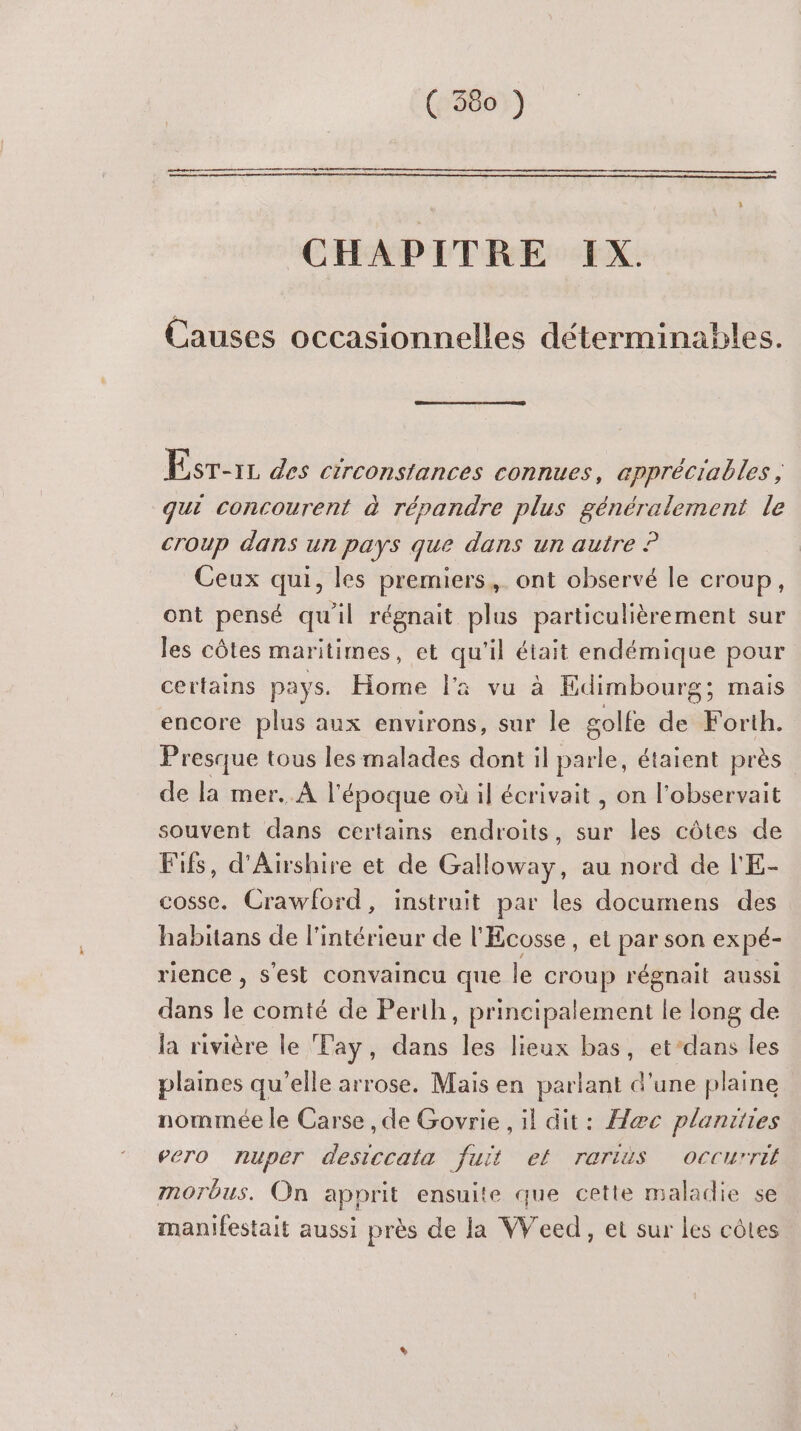CHAPITRE IX. Causes occasionnelles determinables. Esr-1L des circonstances connues, æppréciables, qui concourent à répandre plus généralement le coup dans un pays que dans un autre ? Ceux qui, les premiers, ont observé le croup, ont pensé qu'il régnait plus particulièrement sur les côtes maritimes, et qu'il était endémique pour certains pays. Home l'a vu à Edimbourg; mais encore plus aux environs, sur le golfe de Forth. Presque tous les malades dont il parle, étaient près de la mer. À l'époque où il écrivait , on l'observait souvent dans certains endroits, sur les côtes de Fifs, d'Airshire et de Galloway, au nord de l'E- cosse. Crawford, instruit par les documens des habitans de l'intérieur de l'Écosse , et par son ex pé- rience , s'est convaincu que le croup régnait aussi dans le comté de Perth, principalement le long de la rivière le Tay, dans les lieux bas, et’dans les plaines qu’elle arrose. Mais en parlant d'une plaine nommée le Carse ,de Govrie , il dit: Ææc planities PeTO nuper detre fuit ef rarids occurrit morbus. On apprit ensuite que cette maladie se manifestait aussi près de la VVeed, et sur les côtes