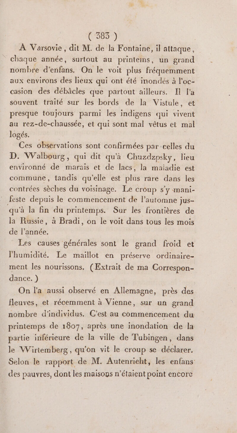 200) À Varsovie, dit M. de la Fontaine, il attaque, chaque année, surtout au printems, un grand nombre d'enfans. On le voit plus fréquemment aux environs des lieux qui ont été inondés à l’oc- casion des débàcles que partout ailleurs. Il l’a souvent traité sur les bords de la Vistule, et presque toujours parmi les indigens qui vivent au rez-de-chaussée, et qui sont mal vêtus et mal logés. Ces observations sont confirmées par celles dé D. Walbourg, qui dit qu'a Chuzdzpsky, lieu environné de marais et de lacs, la maiadie est commune, tandis qu'elle est plus rare dans les contrées sèches du voisinage. Le croup s'y mani- feste depuis le commencement de l’automne jus- qu'à la fin du printemps. Sur les frontières de la Russie, à Bradi, on le voit dans tous les mois de l’année. Les causes générales sont le grand froid et l'humidité. Le maillot en préserve ordinaire- ment les nourissons, (Extrait de ma Correspon- dance. ) On l'a aussi observé en Allemagne, près des fleuves, et récemment à Vienne, sur un grand nombre d'individus. C'est au commencement du printémps de 1807, après une inondation de la partie inférieure de la ville de Tubingen, dans le Wiriemberg, qu'on vit le croup se déclarer. Selon le rapport de M. Autenrieht, les enfans des pauvres, dont les maisons n'étaient point encore