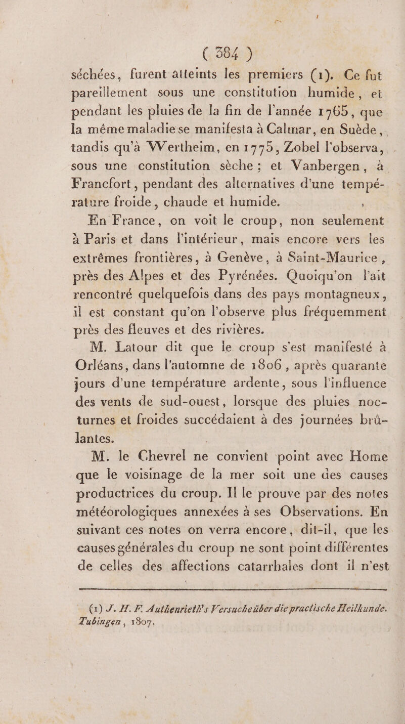 séchées, furent atteints les premiers (1). Ce fut pareillement sous une constitution humide, et pendant les pluies de la fin de l’année 1765, que la même maladie se manifesta à Calmar, en Suède, tandis qu'à Wertheim, en 1775, Zobel l'observa, sous une constitution sèche ; et Vanbergen, à Francfort, pendant des alternatives d'une tempé- rature rue chaude et humide. En nets on voit le croup, non seulement à Paris et dans l'intérieur, mais encore vers les extrémes frontières, à Genève, à Saint-Maurice, près des Alpes et des Pyrénées. Quoiqu'on l'ait rencontré quelquefois dans des pays montagneux, il est constant qu’on l'observe plus fréquemment près des fleuves et des rivières. M. Latour dit que le croup s'est manifesté à Orléans, dans l’automne de 1806 , après quarante jours d’une température ardente, sous l'influence des vents de sud-ouest, lorsque des pluies noc- turnes et froides succédaient à des journées brü- lantes. M. le Chevrel ne convient point avec Home que le voisinage de la mer soit une des causes productrices du croup. Il le prouve par des notes météorologiques annexées à ses Observations. En suivant ces notes on verra encore, dit-il, que les causes générales du croup ne sont point différentes de celles des affections catarrhales dont il n'est (1) Z. A. F Authenrieths Versucheäber die practische Heilkunde. Tubingen, 1907.