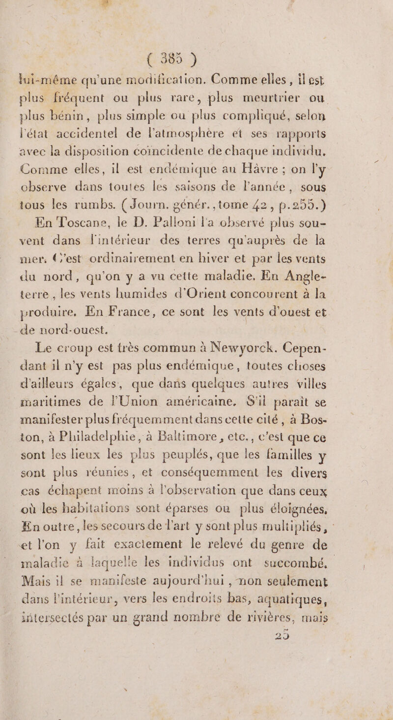 lui-méme qu'une modification. Comme elles, il est plus fréquent ou plus rare, plus meurtrier ou plus bénin, plus simple ou plus compliqué, selon l'état accidentel de l'atmosphère et ses rapports avec la disposition coïncidente de chaque individu, Corame elles, il est endémique au Havre ; on l'y observe dans toutes les saisons de l’année, sous tous les rumbs. (Journ. génér. ,tome 42, p.255.) En Toscane, le D. Palloni l'a observé plus sou- vent dans l'intérieur des terres qu'auprès de la mer, (est ordinairement en hiver et par les vents du nord, qu'on y a vu cette maladie, En Angle- terre , les vents humides d'Orient concourent à la produire, En France, ce sont les vents d'ouest et -de nord-ouest. Le croup est très commun à Newyorck. Cepen- dant il n’y est pas plus endémique, toutes choses d'ailleurs égales, que dans quelques autres villes maritimes de l'Union américaine, S'il parait se Rene Enplus fréquemment dans cette cité, à Bos- ton, à Philadelphie, à Baltimore, etc., c'est que ce sont les lieux les plus peuplés, que les familles \ sont plus réunies, et conséquemment les divers cas échapent moins à l'observation que dans ceux où les habitaïions sont éparses ou plus él oignées, En outre, les secours de l'art y sont plus muliipliés, : et l'on y fait exaciement le relevé du genre de maladie à laquelle les individus ont succombé, Mais il se manifeste aujourd’hui , non seulement dans l'intérieur, vers les endroits bas, aquatiques, iñtersectés par un grand nombre de rivières, mais 29