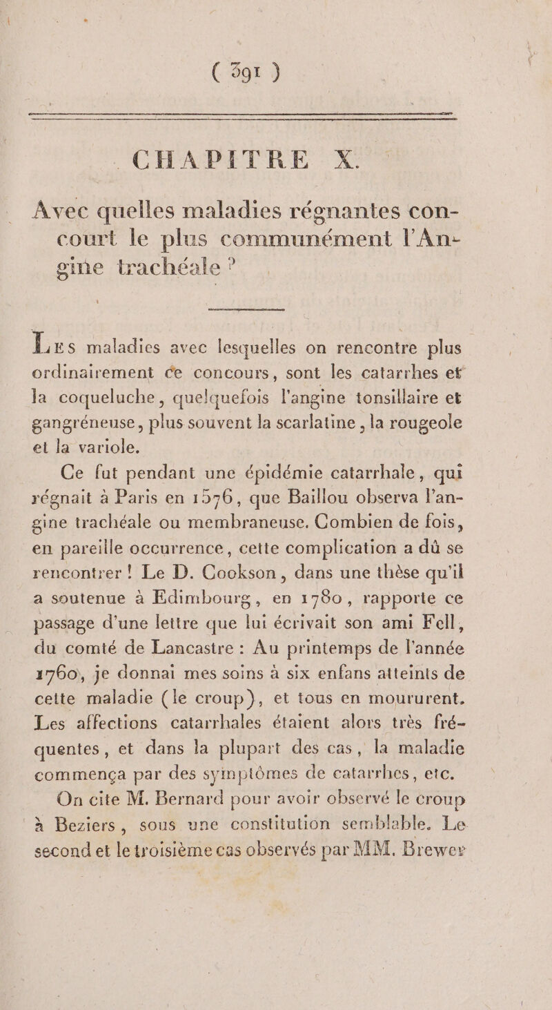 ( 597 ) CHAPITRE XP Avec quelles maladies régnantes con- court le plus communément l'An- gine trachéale ? Les maladies avec lesquelles on rencontre plus ordinairement ée concours, sont les catarrhes et la coqueluche, quelquefois l'angine tonsillaire et gangréneuse, plus souvent la scarlatine , la rougeole et la variole. Ce fut pendant une épidémie catarrhale, qui régnait à Paris en 1576, que Baillou observa l’an- gine trachéale ou membraneuse, Combien de fois, en pareille occurrence, cette complication a dû se rencontrer ! Le D. Cookson, dans une thèse qu'il a soutenue à Edimbourg, en 1780, rapporte ce passage d'une lettre que lui écrivait son ami Fell, du comté de Lancastre : Au printemps de l'année 1760), je donnai mes soins à six enfans atteints de cette maladie (le croup}, et tous en moururent, Les affections catarrhales étaient alors très fré- quentes, et dans la plupart des cas, la maladie commença par des symptômes de catarrhes, etc. On cite M. Bernard pour avoir observé le croup à Beziers, sous une constitution semblable. Le second et letroisième cas observés par MM. Brewer