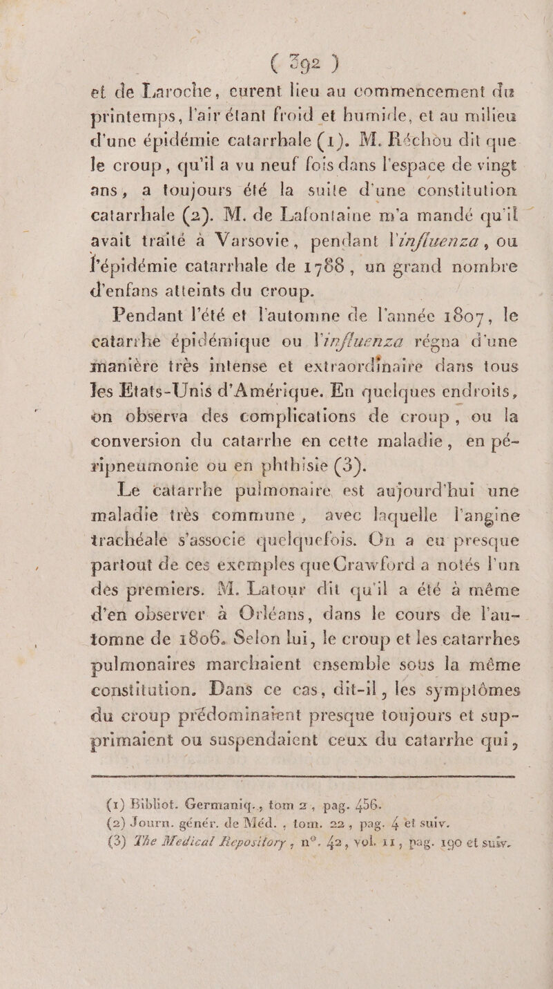 et de Laroche, eurent lieu au commencement du printemps, l'air étant froid et humide, et au milieu d'une épidémie catarrhale (1). M. Réchou dit que le croup, qu'il a vu neuf fois dans l'espace de vingt ans, a toujours été la suite d'une constitution catarrhale (2). M. de Lafontaine m'a mandé qu'il avait traité à Varsovie, pendant l'nfluenza, ou l'épidémie catarrhale de 1768, un grand nombre d’enfans atteints du croup. Péndant l'étéset l'automne de l'année 1807, le catarrhe épidémique ou l'irffuenza régna d'une manière très intense et extraordinaire dans tous les Etats-Unis d'Amérique. En quelques endroïs, on observa des complications de croup ou la conversion du catarrhe en cette maladie, en pé- ripneumonie où en phthisie (3). Le catarrhe pulmonaire est aujourd'hui une maladie très commune, avec laquelle l'angine trachéale s'associe quelquefois. On a eu presque partout de ces exemples que Crawford a notés l'un dés premiers. M. Latour dit qu'il a été à méme d'en observer à Orléans, dans le cours de l'au- tomne de 1806. Selon lui, le croup et les catarrhes pulmonaires marchaient ehséible sous la même constitution. Dans ce cas, dit-il, les symptômes du croup prédominatent presque toMsbéEé et sup- primaient ou suspendaient ceux du catarrhe qui, (1) Bibliot. Germaniq., tom 2, pag. 456. (2) Journ. génér. de Méd. , tom. 22, pag. 4 et suiv. (3) The Medical Repository, n°. 42, vok 31, pag. 100 et sui.