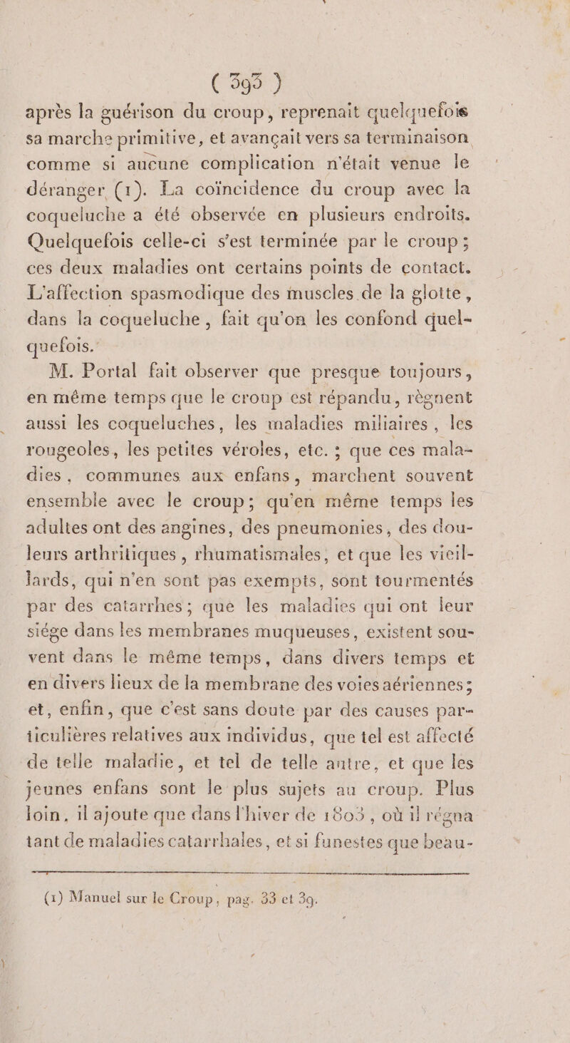 ( 395 ) après la guérison du croup, reprenait quelquefois sa marche primitive, et avançait vers sa terminaison comme si aucune complication n'était venue le déranger (1). La coïncidence du croup avec la coqueluche a été observée en plusieurs endroits. Quelquefois celle-ci s’est terminée par le croup; ces deux maladies ont certains points de contact. L'affection spasmodique des muscles de la glotte, dans la coqueluche , fait qu'on les confond quel- quefois. M. Portal fait observer que presque toujours, en même temps que le croup est répandu, règnent aussi les coqueluches, les ne miliaires | les rougeoles, les petites véroles, etc. ; que ces mala- dies, communes aux enfans, blièté souvent ensemble avec le croup; qu'en même temps les adultes ont des angines, des pneumonies, des dou- leurs arthritiques , rhamatismales, et que les vieil- lards, qui n'en sont pas exempts, sont tourmentés par des catarrhes; que les maladies qui ont leur siége dans les membranes muqueuses, existent sou- vent dans le même temps, dans divers temps et en divers lieux de la membrane des voiesaériennes; et, enfin, que c’est sans doute par des causes par- iiculières relatives aux individus, que tel est affecté de telle maladie, et tel de telle antre, et que les jeunes enfans sont le plus sujets au croup. Plus Join, il ajoute que dans l'hiver de 1803 , où il régna tant de maladies catarrhales, et si funestes que beau- (1) Manuel sur le Croup, pag. 33 et 3.