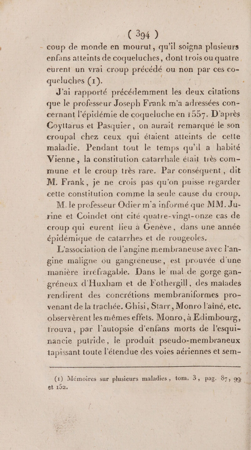 - coup de monde en mourut, qu'il soigna plusieurs enfans atteints de coqueluches, dont trois ou quatre eurent un vrai Coup précédé ou non par Ces Co- queluches (1). J'ai rapporté précédemment les due citations que le professeur Joseph Frank m'a adressées con- cernant l'épidémie de coqueluche en :557. D'après Coyttarus et Pasquier, on aurait remarqué le son croupal chez ceux qui étaient atteints de cette maladie. Pendant tout le temps qu'il a habité Vienne, la constitution catarrhale était très com- mune et le croup très rare. Par conséquent , dit M. Frank, je ne crois pas qu'on puisse regarder cette constitution comme la seule cause du croup. M. le professeur Odier m'a informé que MM. Ju- rine et Coindet ont cité quatre-vingt-onze cas de croup qui eurent lieu à Genève, dans une année épidémique de catarrhes et de rougeoles. L'association de l’angine membraneuse avec l'an- gine maligne ou gangréneuse, est prouvée d'une manière ifréfragable. Dans le mal de gorge gan- gréneux d'Huxham et de l'othergill, des malades rendirent des concrétions membraniformes pro- venant de la trachée. Ghisi, Starr, Monro l'aîné, etc. observèrent les mêmes effets. Monro, à Edimbourg, trouva, par l'’autopsie d’enfans morts de l’esqui- nancie putride, le produit pseudo-membraneux tapissant toute l'étendue des voies aériennes et sem- (1) Mémoires sur plusieurs maladies, tom. 5, pag. 87, gœ et 102.