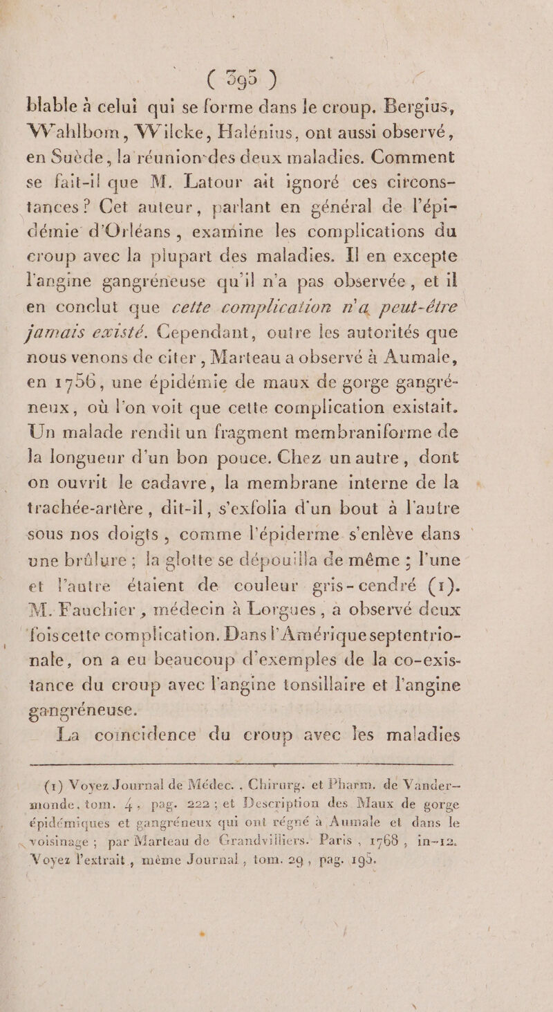 blable à celui qui se forme dans le croup. Bergius, Wahlbom, Wilcke, Halénius, ont aussi observé, en Suède, la réunion-des deux maladies. Comment se fait-il que M. Latour ait ignoré ces circons- tances ? Cet auteur, parlant en général de lépi- démie d'Orléans, examine les complications du croup avec la plupart des maladies. Il en excepte l'angine gangréneuse qu'il n'a pas observée, et il en conclut que celte complication n'a peut-étre jamais existé. Cependant, outre les autorités que nous venons de citer, Marteau a observé à Aumale, en 1790, une épidémie de maux de gorge gangré- neux, où l'on voit que cette complication existait. Un malade rendit un fragment membraniforme de Ja longueur d'un bon pouce. Chez unautre, dont on ouvrit le cadavre, la membrane interne de la trachée-artère , dit-il, s'exfolia d'un bout à l'autre sous nos doigts, comme l’épiderme s'enlève dans une brûlure ; la glotte se dépouilla de même ; l'une et l’autre étaient de couleur gris-cendré (x). M. Fauchier , médecin à Lorgues, à observé deux Pois cette complication. Dans l Amérique septentrio- nale, on a eu beaucoup d'exemples de la co-exis- tance du croup avec l'angine tonsillaire et l’angine gangréneuse. La coïncidence du croup avec Îles maladies (1) Voyez Journal de Médec. , Chirurg. et Pharm. de Vander- monde,tom. 4, pag. 222; et Description des Maux de gorge épidémiques et gangréneux qui ont régné à Aumale et dans le « voisinage : par Marteau de Grandvilliers. Paris , 1768, in-12. Voyez l'extrait, même Journal, tom. 29, pag. 199.