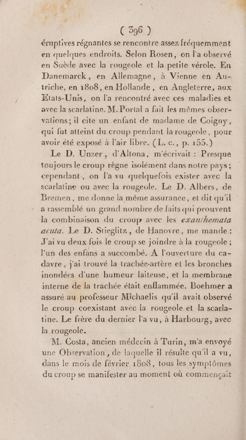 éruptives régnantes se rencontre assez fréquemment en quelques endroits. Selon Rosen, on l'a observé en Suède avec la rougeole et la petite vérole. En Danemarck, en Allemagne, à Vienne en Au- iriche, en 1808, en Hollande, en Angleterre, aux Htats-Unis, on l'a rencontré avec ces maladies et avec la scarlatine. M. Portal a fait les mêmes obser- vations; il cite un enfant de madame de Coigny, qui fut atteint du croup pendant la rougeole, pour avoir été exposé à l'air Hibre. (L. c., p. 155.) Le D. Unzer, d'Altona, m'écrivait : Presque toujours le croup règne isolément dans notre pays; cependant, on l'a vu quelquefois exister avec la scarlatine ou avec la rougeole. Le D. Albers, de Bremen, me donne la même assurance, et dit qu'il a rassemblé un grand nombre de faits qui prouvent la combinaison du croup avec les exanihemata acuta. Le D. Sueglitz, de Hanovre, me mande : J'ai vu deux fois le croup se joindre à la rougeole ; l'un des enfans a succombé. À l'ouverture du ca- davre , j'ai trouvé la trachée-artère et les bronches inondées d'une humeur laiteuse, et la membrane interne de la trachée était enflammée. Boehmer a assuré au professeur Michaelis qu'il avait observé le croup coexistant avec la rougeole et la scarla- tine. Le frère du dernier l'a vu, à Harbourg, avec la rougeole. M. Costa, ancien médecin à Turin, m'a envoyé une Observation , de laquelle il résulte qu'il a vu, dans le mois de février 1808, tous les symptômes du croup se manifester au moment où commençait