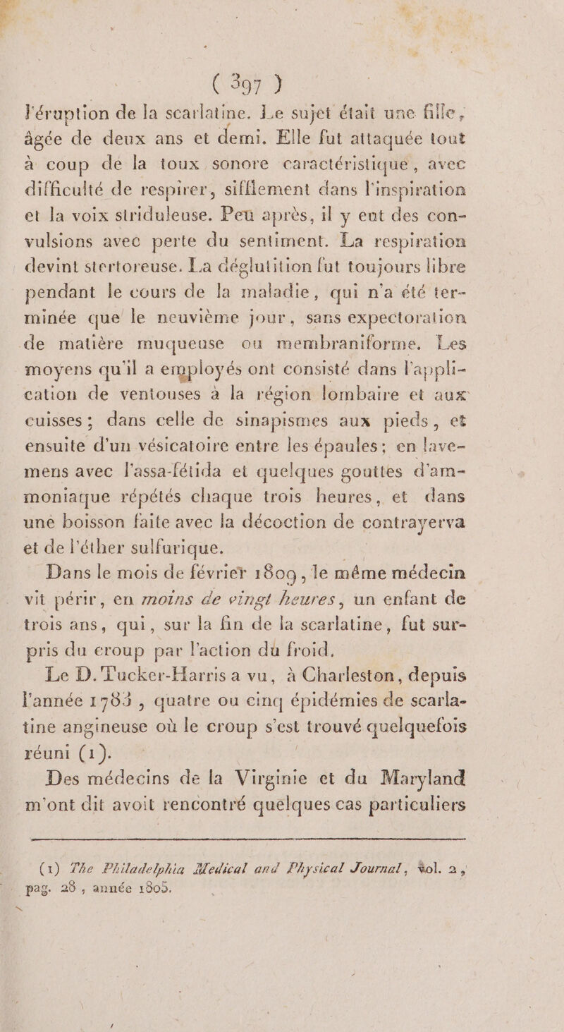 l'éraption de la scarlatine. Le sujet était une fille, âgée de deux ans et demi. Elle fut attaquée tout à coup de la toux sonore caractéristique, avec difficulté de respirer, sifflement dans l'inspiration et la voix striduleuse. Peu après, il y eat des con- vulsions avec perte du sentiment. La respiration devint stertoreuse. La déglutition fut toujours libre pendant Île cours de la maladie, qui n'a été ter- minée que le neuvième jour, sans expectoralion de matière muqueuse ou membraniforme. Les moyens qu'il a employés ont consisté dans l'ap phi- cation de ventouses à la région lombaire et aux cuisses; dans celle de sinapismes aux pieds, et ensuite d'un vésicatoire entre les épaules: en lave- mens avec l'assa-fétida et quelques gouttes d'am- moniatque répétés chaque trois heures, et dans une boisson faite avec la décoction de contrayerva et de l’éther sulfurique. Dans le mois de février 1609, le même médecin vit périr, en moins de vingt heures, un enfant de trois ans, qui, sur la fin de la scarlatine, fut sur- pris du eroup par l'action du froid, Le D. Tucker-Harris a vu, à Charleston, depuis l'année 1789 , quatre ou cinq épidémies de scarla- tine angineuse où le Croup s est : trouvé quelquefois réuni Gas Des médecins de la Virginie et du Maryland m'ont dit avoit rencontré quelques cas particuliers (1) The Philadelphia Medical and Physical Journal, Vol. 2, D
