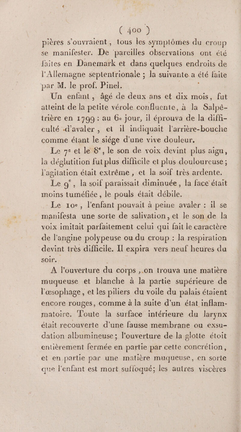 pières s'ouvraient, tous Îles symptômes du croup se manifester. De ‘parcilles observations ont été faites en Danemark et dans quelques endroits de l'Allemagne septentrionale ; : Ja suivante a été faite par M. le prof. Pinel. Un enfant, âgé de deux ans et dix mois, fut atteint de la petite vérole confluente, à la Salpé- trière en 1799 : au 6e jour, il éprouva de la diffi- culté -d’avaler , et il indiquait l'arrière-bouche comme étant le siége d'une vive douleur. Le 7° et le 6°, le son de voix devint plus aigu, la déglutition fut plus difficile et plus douloureuse ; l'agitation était extrême , et la soif très ardente. Le 9°, la soif paraissait diminuée, la face était moins tuméfiée , le pouls était débile. - Le 10e, l'enfant pouvait à peine avaler : il se manifesta une sorte de salivation, et le son de la voix imitait parfaitement celui qui fait le caractère de l'angine polypeuse ou du croup : la respiration devint très difficile. Il expira vers neuf heures du soir. À l’ouverture du corps ,.on trouva une matière muqueuse et blanche à la partie supérieure de l'œsophage, et les piliers du voile du palais étaient encore rouges, comme à la suite d'un état inflam- matoire. Toute la surface intérieure du larynx était recouverte d'une fausse membrane ou exsu- dation albumineuse ; l'ouverture de la glotte étoit entièrement fermée en partie par cette concrétion, et en partie par une matière muqueuse, en sorte que l'enfant est mort suffoqué; les autres viscères