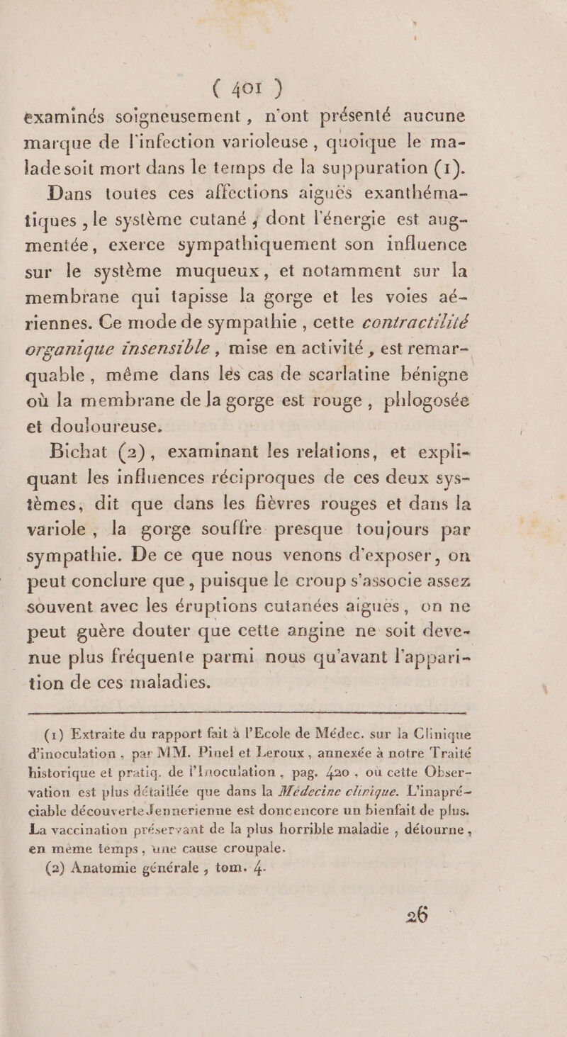 examinés soigneusement, n'ont présenté aucune marque de l'infection varioleuse, quoique le ma- lade soit mort dans le temps de la suppuration (1). Dans toutes ces affections aiguês exanthéma- tiques , le système cutané ; dont l'énergie est aug- mentée, exerce sympathiquement son influence sur le système muqueux, et notamment sur [a membrane qui tapisse la gorge et les voies aé- riennes. Ce mode de sympathie , cette contractilité organique insensible , mise en activité , est remar- quable, même dans lés cas de scarlatine bénigne où la membrane de Ja gorge est rouge, phlogosée et douloureuse, Bichat (2), examinant les relations, et expli- quant les infliences réciproques de ces deux sys- tèmes, dit que dans les Bèvres rouges et dans la variole, la gorge souffre presque toujours par sympathie. De ce que nous venons d'exposer, on peut conclure que, puisque le croup s'associe assez souvent avec les éruptions cutanées aigues, on ne peut guère douter que cette angine ne soit deve- nue plus fréquente parmi nous qu'avant l'appari- tion de ces maladies. (1) Extraite du rapport fait à l'Ecole de Médec. sur la Clinique d'inoculation , par MM. Pinel et Leroux, annexée à notre Traité historique et pratiq. de l’Inoculation , pag. 420 , où cette Obser- vation est plus détaillée que dans la Wédecine clinique. L'inapré- ciable découverte Jennerienne est doncencore un bienfait de plus. La vaccination préservant de la plus horrible maladie , déiourne, en mème témps, une cause croupale. (2) Anatomie générale , tom. 4.