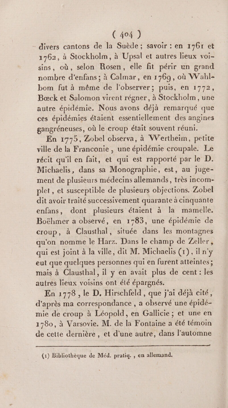 - divers cantons de la Suède; savoir : en 1761 et 1762, à Stockholm, à Upsal et autres lieux voi- sins, où, selon Rosen, elle fit périr un grand nombre d’enfans ; à Calmar, en 1769, où Wahl- bom fut à même de l’observer; puis, en 1772, Bœck et Salomon virent régner, à Stockholm, une autre épidémie. Nous avons déjà remarqué que ces épidémies étaient essentiellement des angines gangréneuses, où le croup était souvent réuni. En 1775, Zobel observa, à Wertheim, petite ville de la Franconie , une épidémie croupale. Le récit qu'il en fait, et qui est rapporté par le D. Michaelis, dans sa Monographie, est, au juge- ment de plusieurs médecins allemands, très incom- plet, et susceptible de plusieurs objections. Zobel dit avoir traité successivement quarante à cinquante enfans, dont plusieurs étaient à la mamelle. Boëhmer a observé, en 1783, une épidémie de croup, à Clausthal, située dans les montagnes qu'on nomme le Harz. Dans le champ de Zeller, qui est joint à la ville, dit M. Michaelis (1), iln'y eut que quelques personnes qui en furent atteintes; mais à Clausthal, il y en avait plus de cent: jé autres lieux voisins ont élé épargnés. En 17978 , le D, Hirschfeld , que j'ai déjà cité, d’après ma correspondance , a observé une épidé- mie de AU à Léopold, en Gallicie ; et une en 1780, à Varsovie. M. de la Fontaine a été témoin de cette dernière , et d'une autre, dans l'automne (1) Bibliothèque de Méd. pratiq. , en allemand.