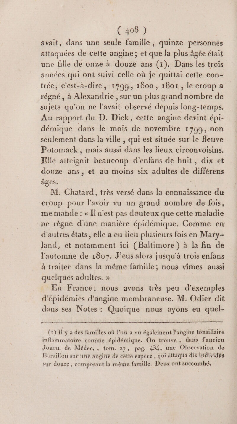 avait, dans une seule famille, quinze personnes attaquées de cette angine; et que la plus âgée était une fille de onze à douze ans (1). Dans les trois années qui ont suivi celle où je quittai cette con- trée, c’est-a-dire, 1799, 1800, 1801, le croup a régné , à Alexandrie, sur un plus grand nombre de sujets qu’on ne l'avait observé depuis long-temps. Au rapport du D. Dick, cette angine devint épi- démique dans le mois de novembre 1799, non seulement dans la ville , qui est située sur le fleuve Poiomack, mais aussi dans les lieux circonvoisins. Elle atteignit beaucoup d’enfans de huit, dix et douze ans, et au moins six adultes de différens âges. | M. Chatard, très versé dans la connaissance du croup pour l'avoir vu un grand nombre de fois, me mande : « Iln'est pas douteux que cette maladie ne règne d'une manière épidémique. Comme en d'autres états, elle a eu lieu plusieurs fois en Mary- land, et notamment ici (Baltimore ) à la fin de l'automne de 1807. J’eus alors jusqu'à trois enfans à traiter dans la méme famille; nous vimes aussi quelques adultes. » | En France, nous avons très peu d'exemples d'épidémies d'angine membraneuse. M. Odier dit dans ses Notes : Quoique nous ayons eu quel- peer (x) il y a des familles où l’on a vu égalément l’angine tonsillaire inflammatoire comme épidémique. On ironve , dans l’ancien Journ. de Médec, , tom. 27, pag. 434, une Observation de Baraillon sur une angine de cette espèce , qui attaqua dix individus sur doure, composant la méme famille. Deux ont succomhé,