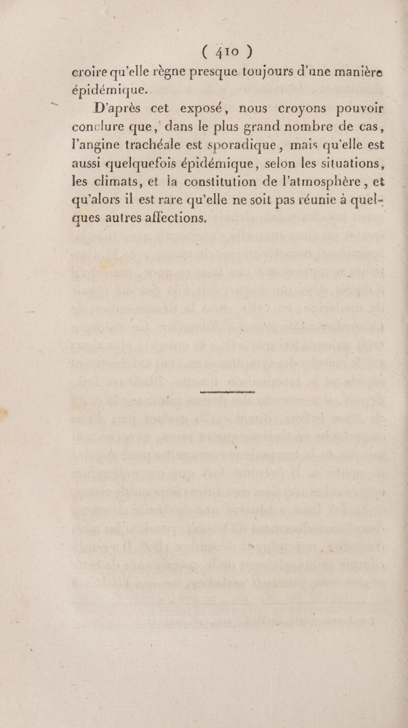croire qu'elle règne presque toujours d’une manière épidémique. D'après cet exposé, nous croyons pouvoir conclure que, dans le plus grand nombre de cas, l'angine trachéale est sporadique, maïs qu'elle est aussi quelquefois épidémique, selon les situations, les climats, et la constitution de l'atmosphère, et qu'alors il est rare qu'elle ne soit pas réunie à quel- ques autres affections. |
