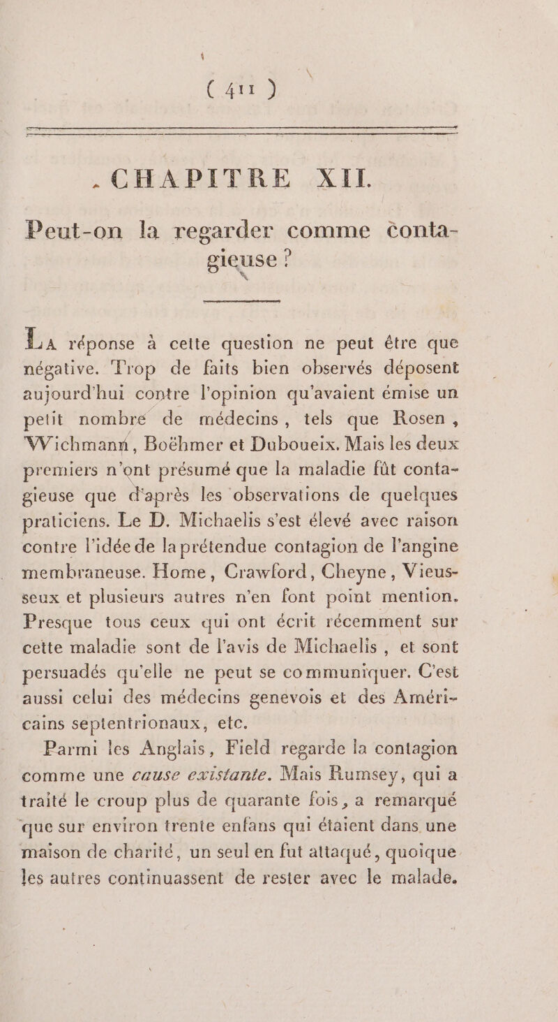 \ a . CHAPITRE XIL Peut-on la regarder comme cConta- gieuse ? AR La réponse à celte question ne peut être que négative. ‘Trop de faits bien observés déposent bre hui contre l'opinion qu'avaient émise un petit nombre de médecins, tels que Rosen, Wichmanx, Boëhmer et Duboueix. Mais les deux premiers n'ont présumé que la maladie fût conta- gieuse que d'après les observations de quelques praticiens. Le D. Michaelis s'est élevé avec raison contre l’idée de la prétendue contagion de langine membraneuse. Home, Crawford, Cheyne, Vieus- seux et plusieurs autres n'en font point mention. Presque tous ceux qui ont écrit récemment sur cette maladie sont de l'avis de Michaelis, et sont persuadés qu’elle ne peut se communiquer. C'est aussi celui des médecins genevois et des Améri- cains septentrionaux, etc. | Parmi les Anglais, Field regarde la contagion comme une cause existante. Mais Rumsey, qui a traité le croup plus de quarante fois, a remarqué que sur environ trente enfans qui étaient dans une maison de charité, un seul en fut attaqué, quoique les autres continuassent de rester avec le malade.