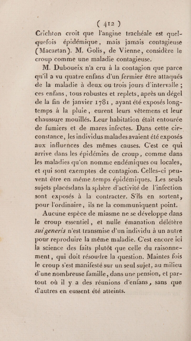 Crichton croit que l'angine trachéale est quel- quefois épidémique, mais jamais contagieuse {Macartan). M. Golis, de Vienne, considère le croup comme une maladie contagieuse. M. Duboueix n'a cru à la contagion que parce qu'il a vu quatre enfans d’un fermier être attaqués de la maladie à deux ou trois jours d'intervalle ; ces enfans, tous robustes et replets, après un dérel de la fin de janvier 1781, ayant été exposés long- temps à la pluie, eurent leurs vétemens et leur chaussure mouillés. Leur habitation était entourée de fumiers et de mares infectes. Dans cette cir- constance, les individus malades avaient été exposés aux influences des mêmes causes. C’est ce qui arrive dans les épidémies de croup, comme dans les maladies qu'on nomme endémiques ou locales, et qui sont exemptes de contagion. Celles-ci peu- vent être en même temps épidémiques. Les seuls sujets Res Ses la sphère d'activité de l'infection sont exposés à la contracter. S'ils en sortent, pour f'ordinaire, ils ne la communiquent point. Aucune espèce de miasme ne se développe dans le croup essentiel, et nulle émanation délétère sur generis n'est transmise d’un individu à un autre pour reproduire la même maladie. C'est encore ici la science des faits plutôt que celle du raisonne- ment, qui doit résoudre la question. Maintes fois le croup s'est manifesté sur un seul sujet, au milieu d'une nombreuse famille, dans une pension, et par- tout où il y a des réunions d’enlans , sans que d'autres en eussent été atteints.