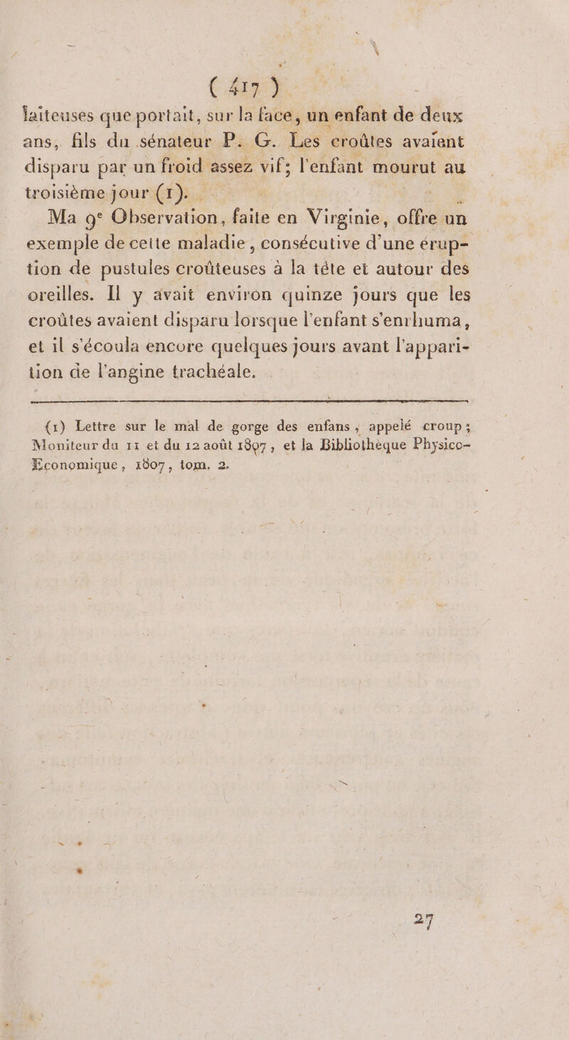C&amp;rE laiteuses que portait, sur la face, un enfant de deux ans, fils du sénateur P. G. Tes croûtes avaient disparu par un froid assez vif: l'enfant mourut au troisième jour (1). - , Ma 9° Observation, faite en Virginie, offre. un exemple de ceite maladie, consécutive d'une érup- tion de pustules croûteuses à la tête et autour des orcilles. Il y ävait environ quinze jours que les croûtes avaient disparu lorsque l'enfant s'enrhuma, et il s'écoula encore quelques jours avant l'appari- tion de l’angine trachéale. {1) Lettre sur le mal de gorge des enfans , appelé croup; Moniteur du 11 et du 12 août 1807, et la Bibliothèque Physico- Economique, 1007, tom. 2. en