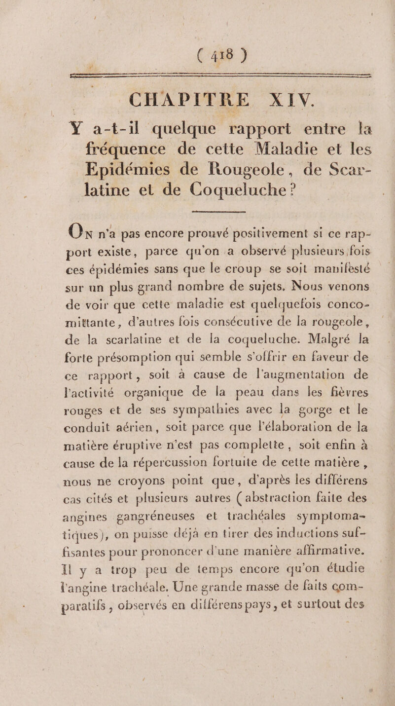D PRES RE RUE PE ER RE RE ER RE A CHAPITRE XIV. Ÿ at-il quelque rapport entre la fréquence de cette Maladie et les Epidémies de Rougeole, de Scar- latine et de Coqueluche ? Ok n'a pas encore prouvé positivement si ce rap- port existe, parce qu'on a observé plusieurs fois ces épidémies sans que le croup se soit manifesté sur un plus grand oies de sujets. Nous venons de voir que cette maladie est quelquefois conco- _mittante, d’autres fois consécutive de la rougeole, de la scarlatine et de la coqueluche. Malgré la forte présomption qui semble s'offrir en faveur de ce rapport, soit à cause de l'augmentation de l'activité organique de la peau dans les fièvres rouges et de ses sympathies avec la gorge et le conduit aérien, soit parce que l'élaboration de la matière éruptive n'est pas complette, soit enfin à cause de la répercussion fortuite de cette matière, nous ne croyons point que, d'après les différens cas cités et PEU autres ( abstraction faite des angines gangréneuses et trachéales symptoma- tiques}, on puisse déjà en tirer des inductions suf- fisantes pour prononcer d'une manière affirmative. Il y a trop peu de temps encore qu'on étudie l'angine trachéale. Une grande masse de faits com- te , obser vés en ditférens pays, et surtout des