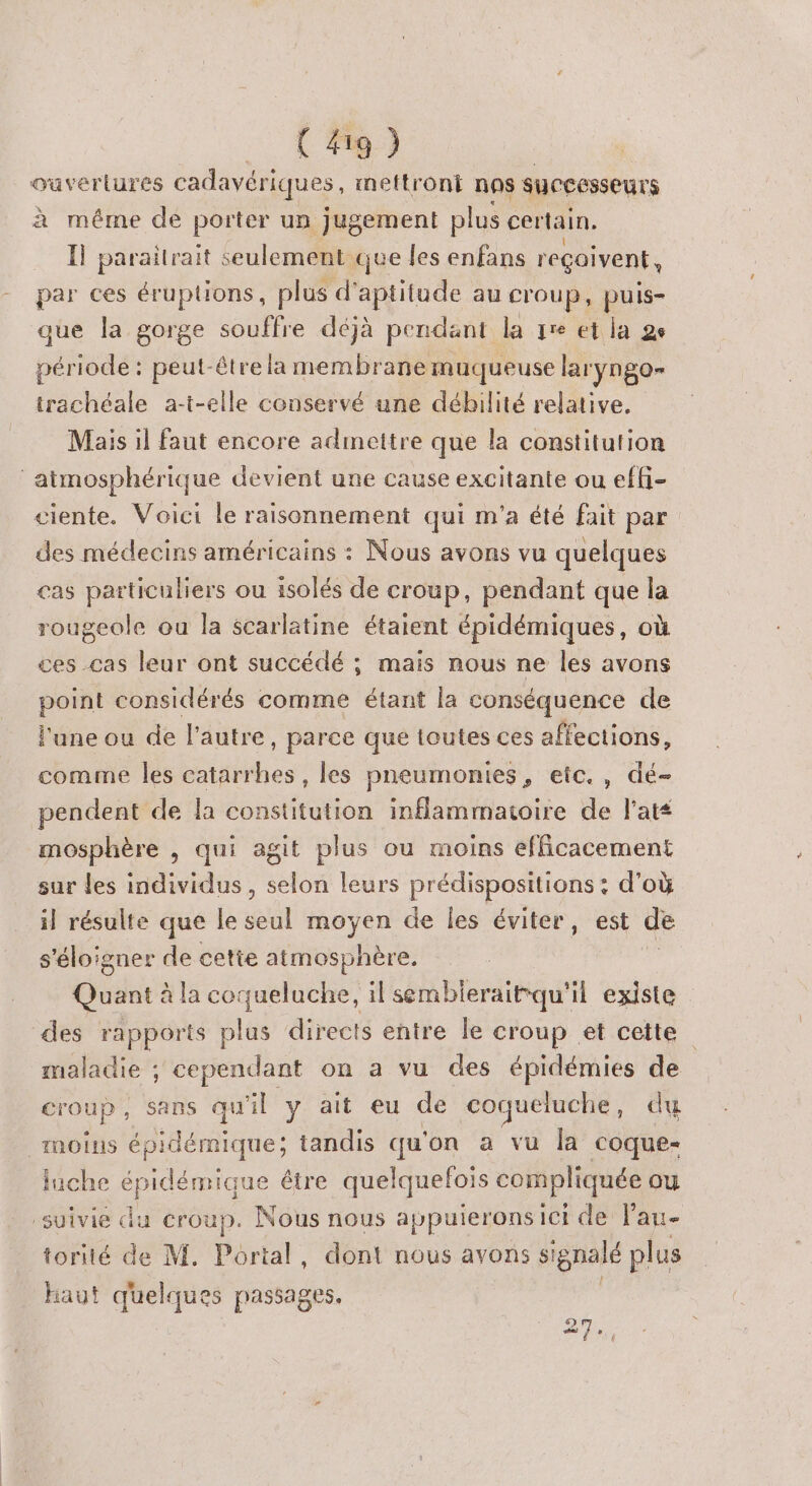 _ (#49) Ouvertures cadavériques, ineftront nas successeurs à méme de porter un jugement plus certain. Il paraitrait seulement que les enfans reçoivent, par ces éruptions, plus d'aptitude au croup, puis- que la gorge souffre déjà pendant la qre et la 2e période : peut-être la membrane muqueuse laryngo- trachéale a-t-elle conservé une débilité relative. Mais il faut encore adinettre que la constitution atmosphérique devient une cause excitante ou effi- ciente. Voici le raisonnement qui m'a été fait par des médecins américains : Nous avons vu quelques cas particuliers ou isolés de croup, pendant que la rougeole ou la scarlatine étaient épidémiques, où ces .cas leur ont succédé ; mais nous ne les avons point considérés comme étant la conséquence de l'une ou de l’autre, parce que toutes ces affections, comme les catarrhes , les pneumonies, etc. , dé- pendent de la constitution inflammatoire de l’ats mosphère , qui agit plus ou moins efficacement sur les individus, selon leurs prédispositions : d’où il résulte que le seul moyen de les éviter, est de s'éloigner de cette atmosphère. Quant à la coqueluche, il sembleraitqu'il existe des rapports plas directs entre le croup et cette maladie ; cependant on a vu des épidémies de croup, sans qu il y ait eu de coqueluche , du moins épidémique; tandis qu on a vu la coque- luche épidémique être quelquefois compliquée ou suivie du croup. Nous nous appuierons ici de lau- torité de M. Portal, dont nous avons si gnalé plus haut quelques passages. 2 =