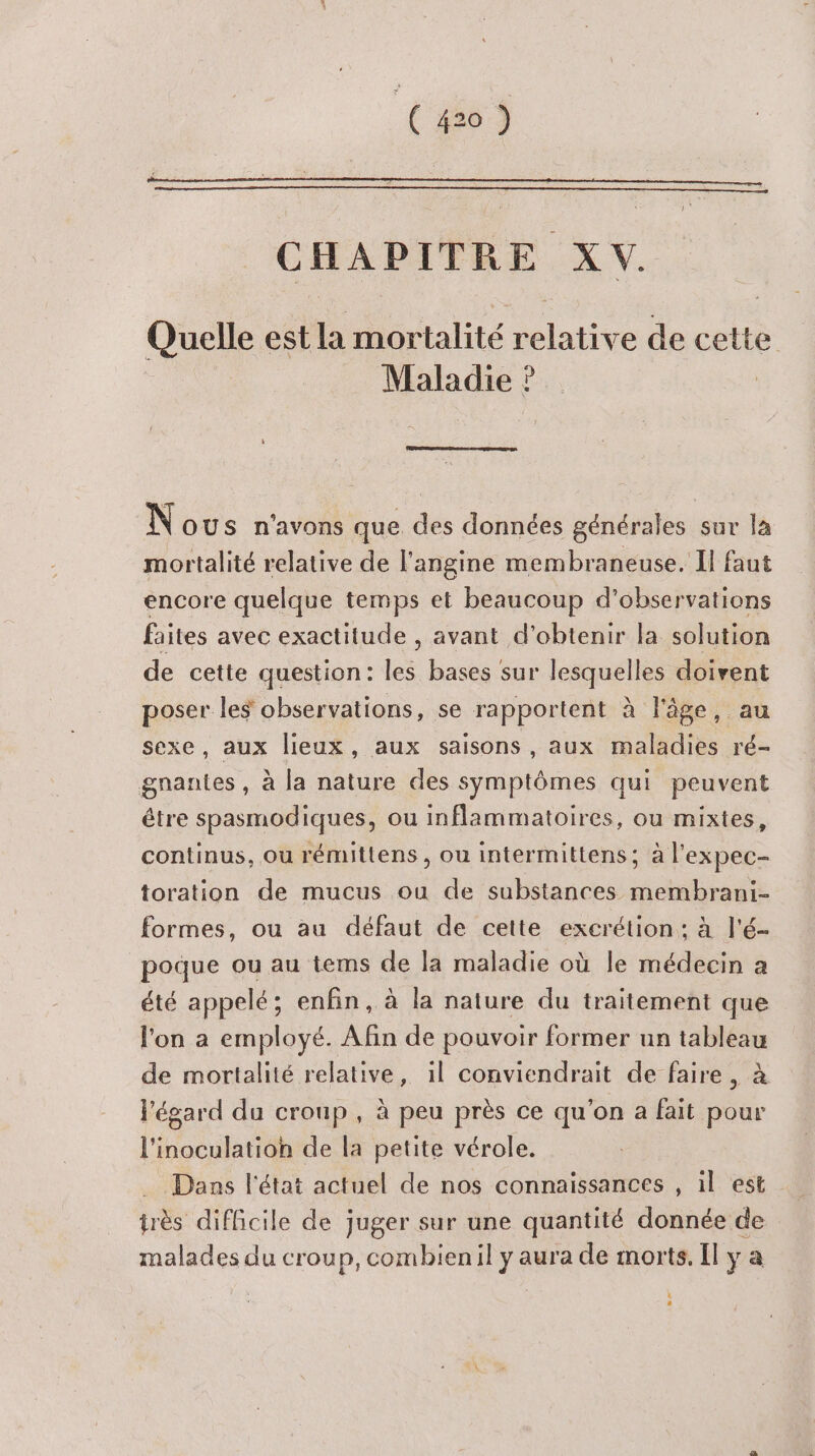(ro) CHAPITRE La Quelle est la mortalité du de cette Maladie ? | N OUS n'avons que des données générales sur la mortalité relative de l'angine membraneuse. Il faut encore quelque temps et beaucoup d'observations faites avec exactitude , avant d'obtenir la solution de cette question : Les bases sur er doivent poser les observations, se rapportent à l'âge, au sexe, aux lieux, aux saisons, aux maladies ré- gnantes , à la nature des symptômes qui peuvent étre spasmodiques, ou inflammatoires, ou mixtes, continus, ou rémittens , ou intermittens; à l'expec- toration de mucus ou de substances membrani- formes, ou au défaut de cette excrétion: à l'é- poque ou au tems de la maladie où le médecin a été appelé; enfin, à la nature du traitement que l'on a employé. Afin de pouvoir former un tableau de mortalité relative, il conviendrait de faire , à l'égard du croup , à peu près ce qu'on a fait pour l'inoculatioh de la petite vérole. Dans l'état actuel de nos connaissances , il est très difficile de juger sur une quantité donnée de malades du croup, combienil y aura de morts. Il y a Es 2