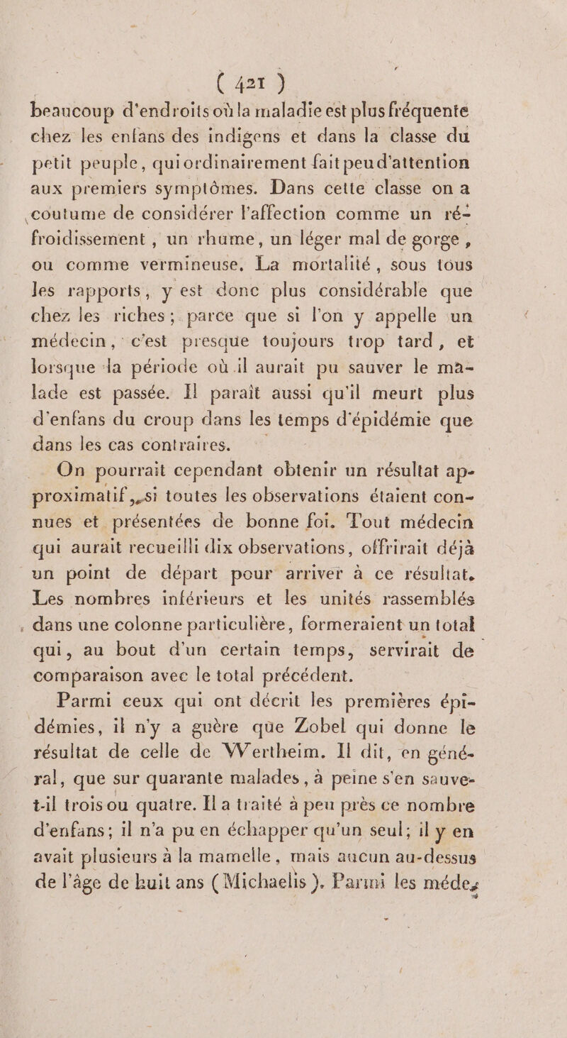 beaucoup d'endroits où la maladie est plus fréquente chez les enfans des indigens et dans la classe du petit peuple, ice fait peu d' attention aux premiers symptômes. Dans cette classe on a coutume de considérer l'affection comme un ré- froidissement , un rhume, un léger mal de gorge, ou comme vermineuse, La mortalité, sous tous Jes rapports, y est donc plus considérable que chez les riches; parce que si l'on y appelle un médecin, c'est presque toujours trop tard, lorsque a période où il aurait pu sauver le ma- lade est passée. Il parait aussi qu'il meurt plus d'enfans du croup dans les noi d' épidémie que dans les cas contraires. On pourrait cependant obtenir un résultat ap- proximatif si toutes les observations étaient con- nues et présentées de bonne foi. Tout médecin qui aurait recueilli dix observations, offrirait déjà un point de départ pour arriver à ce résultat, Les nombres inférieurs et les unités rassemblés , dans une colonne particulière, formeraient un total qui, au bout d'un certain temps, servirait de comparaison avec le total précédent. Parmi ceux qui ont décrit les premières épi- démies, il n'y a guère que Zobel qui donne le résultat de celle de Wertheim. Il dit, en géné. ral, que sur quarante malades , à peine s'en sauve- til trois ou quatre. Ïl a traité à peu près ce nombre d'enfans; il n'a pu en échapper qu'un seul; il y en avait plusieurs à la mamelle, mais aucun au-dessus de l’âge de kuit ans (Michaelis }. Paru les méde, P1